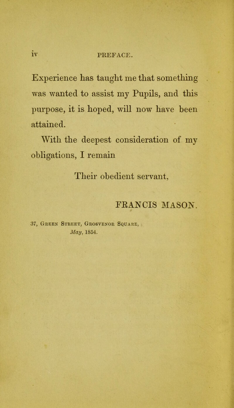 Experience has taught me that something was wanted to assist my Pupils, and this purpose, it is hoped, will now have been attained. With the deepest consideration of my obligations, I remain Their obedient servant, PEANCIS MASOJNT. 37, Green Street, Grosvenor Square, May, 1S54.