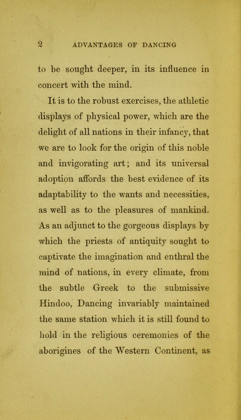 to be sought deeper, in its influence in concert with the mind. It is to the robust exercises, the athletic displays of physical power, which are the delight of all nations in their infancy, that we are to look for the origin of this noble and invigorating art; and its universal adoption affords the best evidence of its adaptability to the wants and necessities, as well as to the pleasures of mankind. As an adjunct to the gorgeous displays by which the priests of antiquity sought to captivate the imagination and enthral the mind of nations, in every climate, from the subtle Greek to the submissive Hindoo, Dancing invariably maintained the same station which it is still found to hold in the religious ceremonies of the aborigines of the Western Continent, as