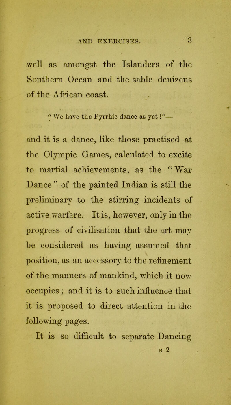 well as amongst the Islanders of the Southern Ocean and the sable denizens of the African coast. “ We have the Pyrrhic dance as yet!”— and it is a dance, like those practised at the Olympic Games, calculated to excite to martial achievements, as the “War Dance ” of the painted Indian is still the preliminary to the stirring incidents of active warfare. It is, however, only in the progress of civilisation that the art may he considered as having assumed that position, as an accessory to the refinement of the manners of mankind, which it now occupies ; and it is to such influence that it is proposed to direct attention in the following pages. It is so difficult to separate Dancing