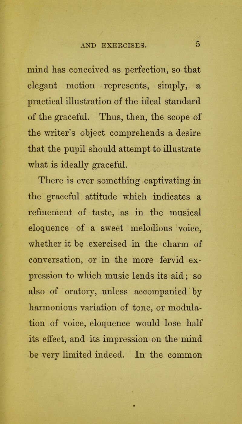 mind has conceived as perfection, so that elegant motion represents, simply, a practical illustration of the ideal standard of the graceful. Thus, then, the scope of the writer’s object comprehends a desire that the pupil should attempt to illustrate what is ideally graceful. There is ever something captivating in the graceful attitude which indicates a refinement of taste, as in the musical eloquence of a sweet melodious voice, whether it be exercised in the charm of conversation, or in the more fervid ex- pression to which music lends its aid; so also of oratory, unless accompanied by harmonious variation of tone, or modula- tion of voice, eloquence would lose half its effect, and its impression on the mind be very limited indeed. In the common