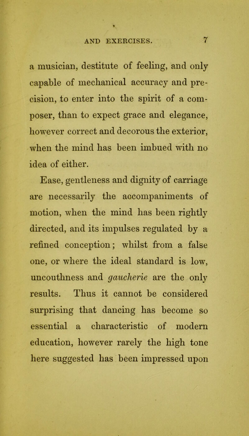 a musician, destitute of feeling, and only capable of mechanical accuracy and pre- cision, to enter into the spirit of a com- poser, than to expect grace and elegance, however correct and decorous the exterior, when the mind has been imbued with no idea of either. Ease, gentleness and dignity of carriage are necessarily the accompaniments of motion, when the mind has been rightly directed, and its impulses regulated by a refined conception; whilst from a false one, or where the ideal standard is low, uncouthness and gaucherie are the only results. Thus it cannot be considered surprising that dancing has become so essential a characteristic of modern education, however rarely the high tone here suggested has been impressed upon