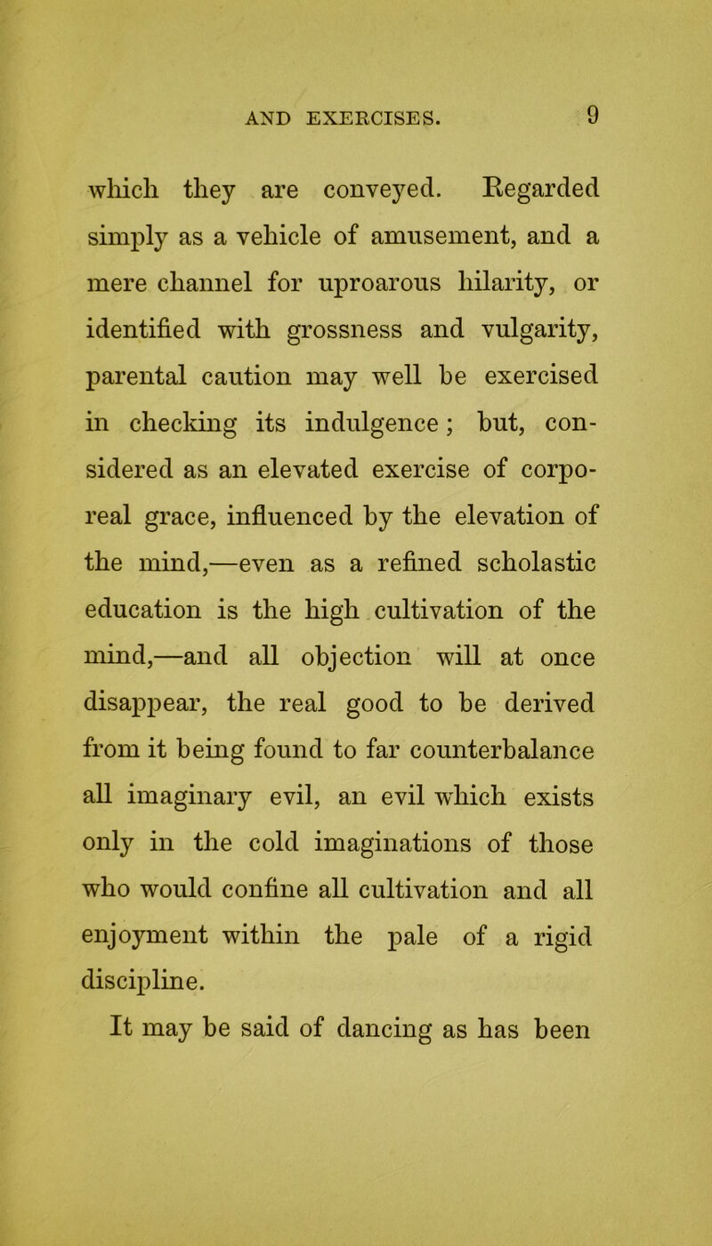 which they are conveyed. Kegarded simply as a vehicle of amusement, and a mere channel for uproarous hilarity, or identified with grossness and vulgarity, parental caution may well be exercised in checking its indulgence; but, con- sidered as an elevated exercise of corpo- real grace, influenced by the elevation of the mind,—even as a refined scholastic education is the high cultivation of the mind,—and all objection will at once disappear, the real good to be derived from it being found to far counterbalance all imaginary evil, an evil which exists only in the cold imaginations of those who would confine all cultivation and all enjoyment within the pale of a rigid discipline. It may be said of dancing as has been