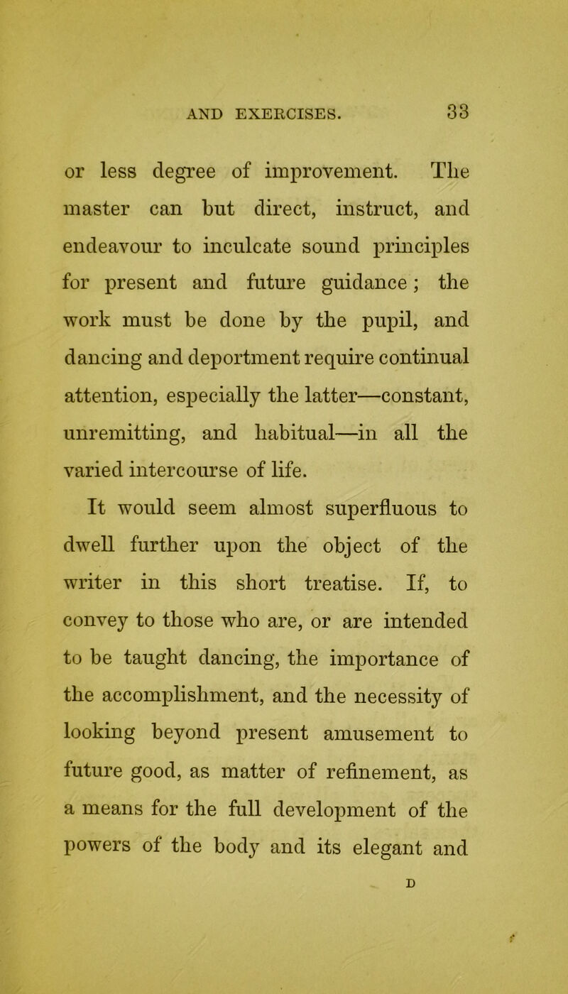 or less degree of improvement. The master can but direct, instruct, and endeavour to inculcate sound principles for present and future guidance; the work must be done by the pupil, and dancing and deportment require continual attention, especially the latter—constant, unremitting, and habitual—in all the varied intercourse of life. It would seem almost superfluous to dwell further upon the object of the writer in this short treatise. If, to convey to those who are, or are intended to be taught dancing, the importance of the accomplishment, and the necessity of looking beyond present amusement to future good, as matter of refinement, as a means for the full development of the powers of the body and its elegant and D