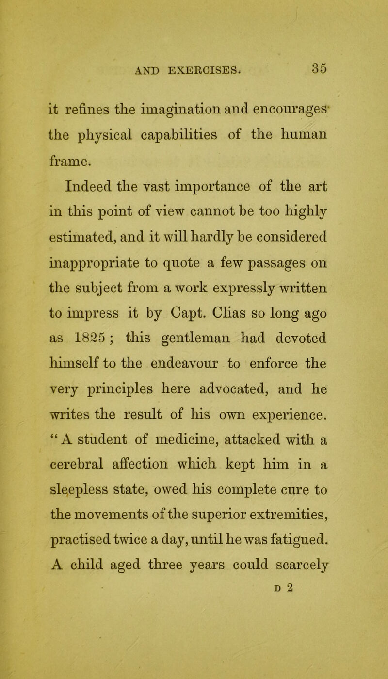 it refines the imagination and encourages the physical capabilities of the human frame. Indeed the vast importance of the art in this point of view cannot be too highly estimated, and it will hardly be considered inappropriate to quote a few passages on the subject from a work expressly written to impress it by Capt. Clias so long ago as 1825; this gentleman had devoted himself to the endeavour to enforce the very principles here advocated, and he writes the result of his own experience. “ A student of medicine, attacked with a cerebral affection which kept him in a sleepless state, owed his complete cure to the movements of the superior extremities, practised twice a day, until he was fatigued. A child aged three years could scarcely