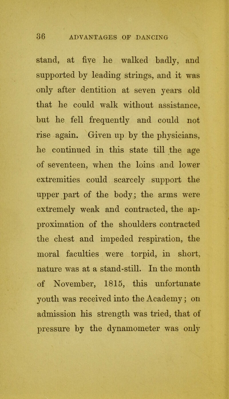 stand, at five he walked badly, and supported by leading strings, and it was only after dentition at seven years old that be could walk without assistance, but be fell frequently and could not rise again. Given up b}^ the physicians, be continued in this state till the age of seventeen, when the loins and lower extremities could scarcely support the upper part of the body; the arms were extremely weak and contracted, the ap- proximation of the shoulders contracted the chest and impeded respiration, the moral faculties were torpid, in short, nature was at a stand-still. In the month of November, 1815, this unfortunate youth was received into the Academy; on admission his strength was tried, that of pressure by the dynamometer was onty