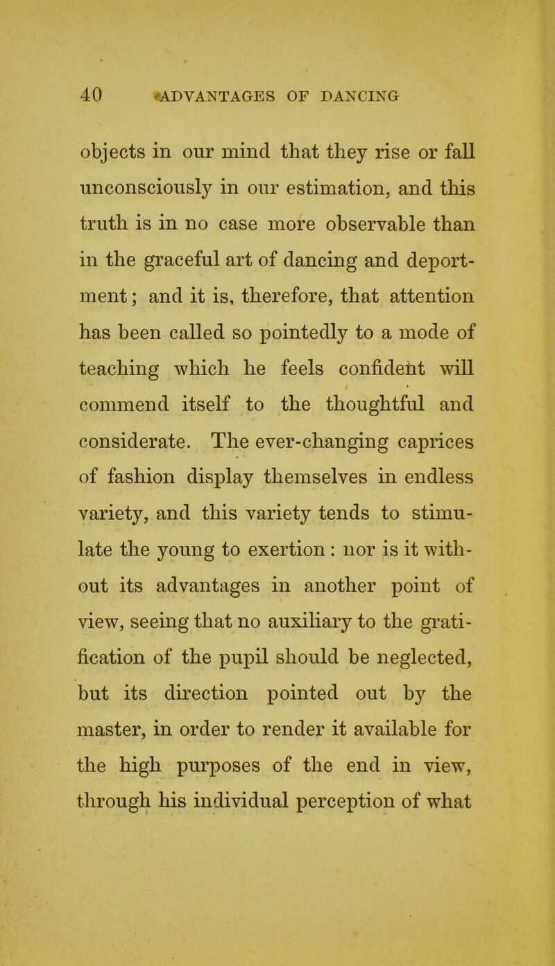 objects in our mind that they rise or fall unconsciously in our estimation, and this truth is in no case more observable than in the graceful art of dancing and deport- ment ; and it is, therefore, that attention has been called so pointedly to a mode of teaching which he feels confideht will commend itself to the thoughtful and considerate. The ever-changing caprices of fashion display themselves in endless variety, and this variety tends to stimu- late the young to exertion: nor is it with- out its advantages in another point of view, seeing that no auxiliary to the grati- fication of the pupil should be neglected, but its direction pointed out b}^ the master, in order to render it available for the high purposes of the end in view, through his individual perception of what