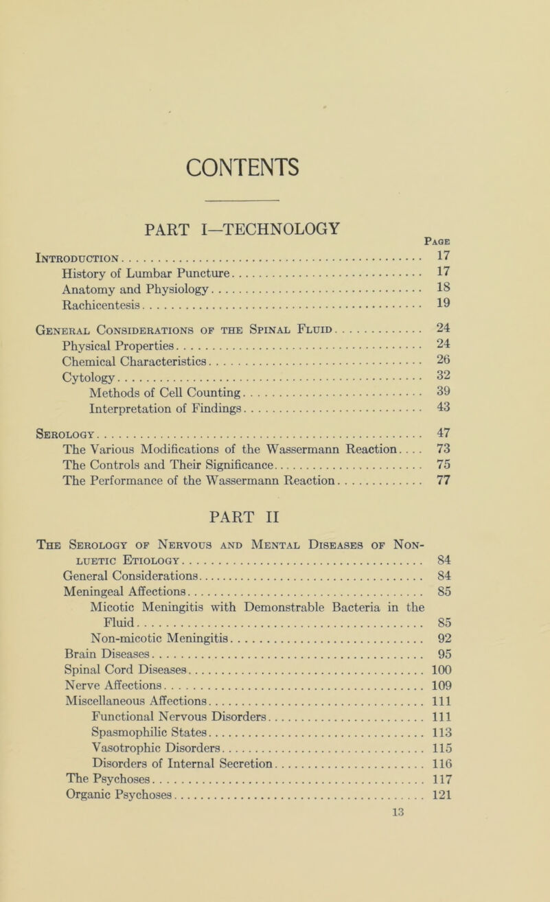 CONTENTS PART I—TECHNOLOGY Page Introduction 17 History of Lumbar Puncture 17 Anatomy and Physiology 18 Rachicentesis 19 General Considerations of the Spinal Fluid 24 Physical Properties 24 Chemical Characteristics 2b Cytology 32 Methods of Cell Counting 39 Interpretation of Findings 43 Serology 47 The Various Modifications of the Wassermann Reaction.... 73 The Controls and Their Significance 75 The Performance of the Wassermann Reaction 77 PART II The Serology of Nervous and Mental Diseases of Non- LUETic Etiology 84 General Considerations 84 Meningeal Affections 85 Micotic Meningitis with Demonstrable Bacteria in the Fluid 85 Non-micotic Meningitis 92 Brain Diseases 95 Spinal Cord Diseases 100 Nerve Affections 109 Miscellaneous Affections Ill Functional Nervous Disorders Ill Spasmophilic States 113 Vasotrophic Disorders 115 Disorders of Internal Secretion 116 The Psychoses 117 Organic Psychoses 121