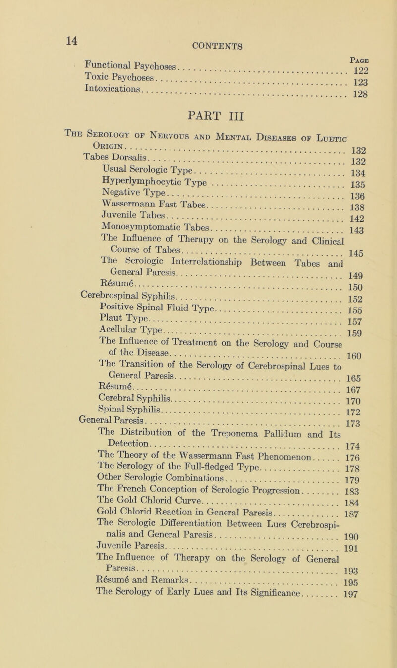 Functional Psychoses Toxic Psychoses Intoxications CONTENTS Page 122 123 128 PART III The Serology of Nervous and Mental Diseases of Luetic Origin Tabes Dorsalis Usual Serologic Type Hyperlymphocytic Type Negative Type Wassermann Fast Tabes Juvenile Tabes Monosymptomatic Tabes The Influence of Therapy on the Serology and Clinical Course of Tabes The Serologic Interrelationship Between Tabes and General Paresis R6sum6 Cerebrospinal Syphilis Positive Spinal Fluid Type Plaut Type Acellular Tj'pe The Influence of Treatment on the Serology and Course of the Disease 132 132 134 135 136 138 142 143 145 149 150 152 155 157 159 160 The Transition of the Serology of Cerebrospinal Lues to General Paresis R6sum6 Cerebral Syphilis Spinal Syphilis General Paresis 165 167 170 172 173 The Distribution of the Treponema Pallidum and Its Detection The Theory of the Wassermann Fast Phenomenon 176 The Serology of the Full-fledged Type 178 Other Serologic Combinations I79 The French Conception of Serologic Progression 183 The Gold Chlorid Curve 184 Gold Chlorid Reaction in General Paresis 187 The Serologic Differentiation Between Lues Cerebrospi- nalis and General Paresis Iqq Juvenile Paresis ini The Influence of Therapy on the Serology of General Paresis R6sum6 and Remarks The Serology of Early Lues and Its Significance 193 195 197