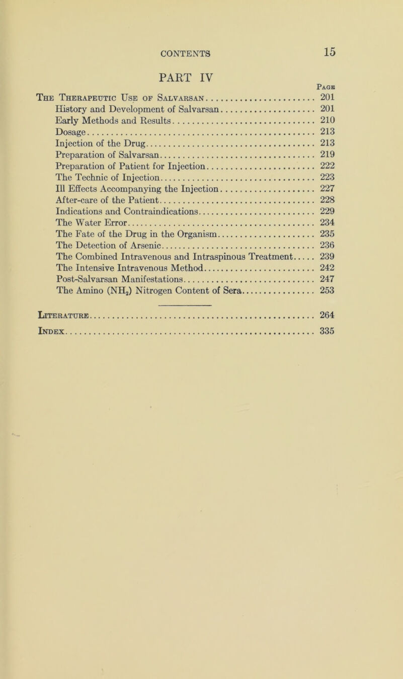 PART IV Page The Therapeutic Use of Salvarsan 201 History and Development of Salvarsan 201 Early Methods and Results 210 Dosage 213 Injection of the Drug 213 Preparation of Salvarsan 219 Preparation of Patient for Injection 222 The Technic of Injection 223 111 Effects Accompanying the Injection 227 After-care of the Patient 228 Indications and Contraindications 229 The Water Error 234 The Fate of the Drug in the Organism 235 The Detection of Arsenic 236 The Combined Intravenous and Intraspinous Treatment 239 The Intensive Intravenous Method 242 Post-Salvarsan Manifestations 247 The Amino (NHj) Nitrogen Content of Sera 253 Literature 264 Index 335