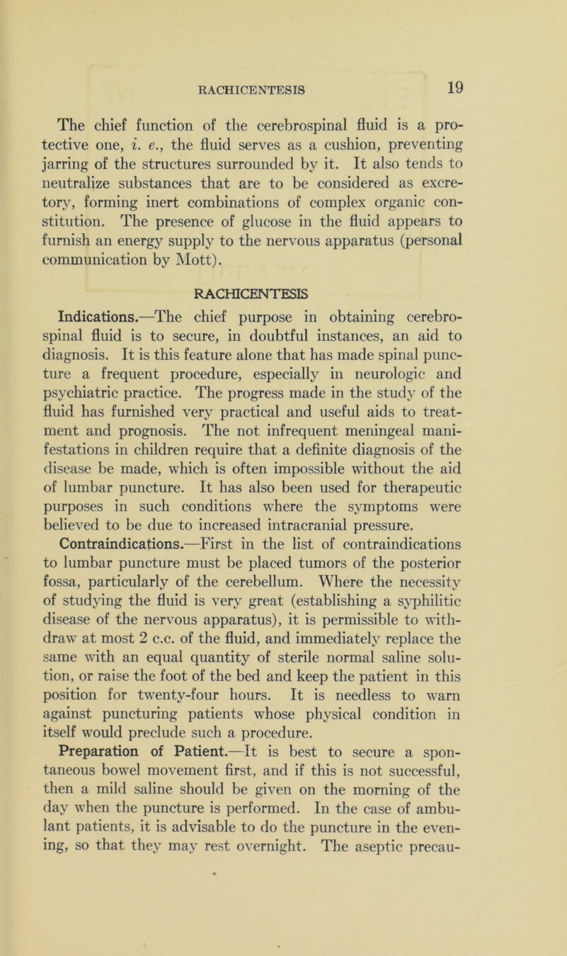 The chief function of the cerebrospinal fluid is a pro- tective one, i. e., the fluid serves as a cushion, preventing jarring of the structures surrounded by it. It also tends to neutralize substances that are to be considered as excre- tory, forming inert combinations of complex organic con- stitution. The presence of glucose in the fluid appears to furnish an energy supply to the nervous apparatus (personal communication by Mott). RACHICENTESIS Indications.—The chief purpose in obtaining cerebro- spinal fluid is to secure, in doubtful instances, an aid to diagnosis. It is this feature alone that has made spinal punc- ture a frequent procedure, especially in neurologic and psychiatric practice. The progress made in the study of the fluid has furnished very practical and useful aids to treat- ment and prognosis. The not infrequent meningeal mani- festations in children require that a definite diagnosis of the disease be made, which is often impossible without the aid of lumbar puncture. It has also been used for therapeutic purposes in such conditions where the symptoms were believed to be due to increased intracranial pressure. Contraindications.—First in the list of contraindications to lumbar puncture must be placed tumors of the posterior fossa, particularly of the cerebellum. Where the necessity of studying the fluid is very great (establishing a syphilitic disease of the nervous apparatus), it is permissible to with- draw at most 2 c.c. of the fluid, and immediately replace the same with an equal quantity of sterile normal saline solu- tion, or raise the foot of the bed and keep the patient in this position for twenty-four hours. It is needless to warn against puncturing patients whose physical condition in itself would preclude such a procedure. Preparation of Patient.—It is best to secure a spon- taneous bowel movement first, and if this is not successful, then a mild saline should be given on the morning of the day when the puncture is performed. In the case of ambu- lant patients, it is advisable to do the puncture in the even- ing, so that they may rest overnight. The aseptic precau-