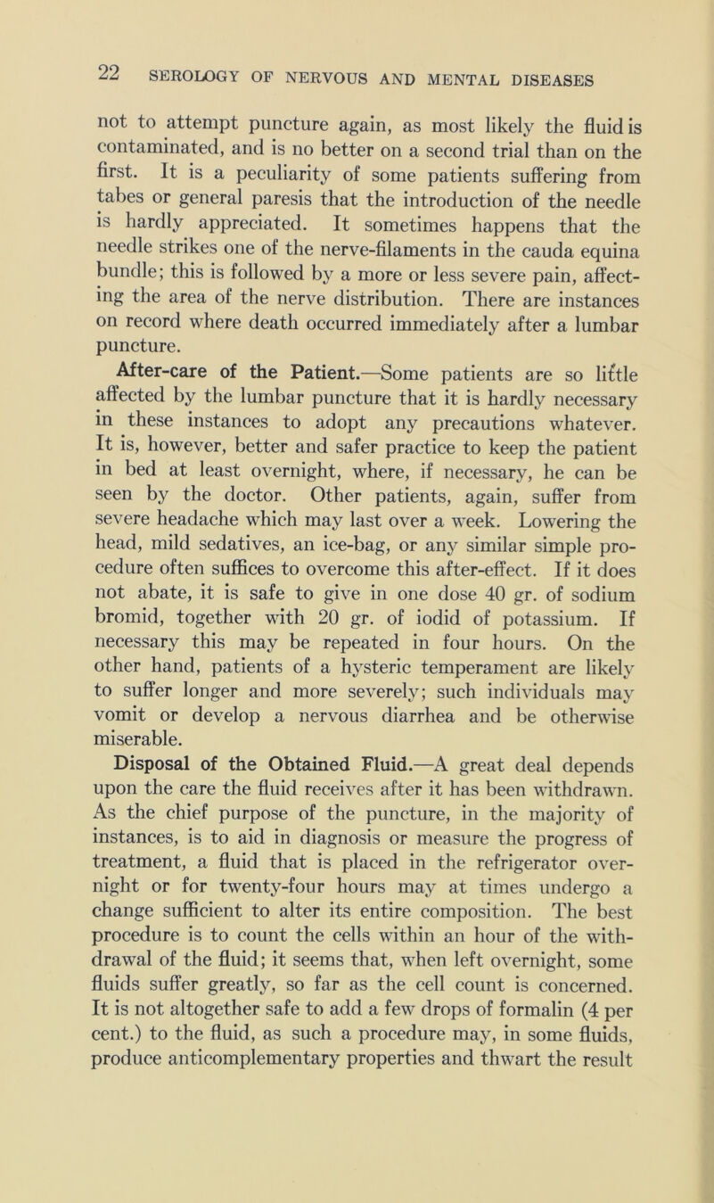 not to attempt puncture again, as most likely the fluid is contaminated, and is no better on a second trial than on the first. It is a peculiarity of some patients suffering from tabes or general paresis that the introduction of the needle is hardly appreciated. It sometimes happens that the needle strikes one of the nerve-filaments in the cauda equina bundle; this is followed by a more or less severe pain, affect- ing the area of the nerve distribution. There are instances on record where death occurred immediately after a lumbar puncture. After-care of the Patient.—Some patients are so liftle affected by the lumbar puncture that it is hardly necessary in these instances to adopt any precautions whatever. It is, however, better and safer practice to keep the patient in bed at least overnight, where, if necessary, he can be seen by the doctor. Other patients, again, suffer from severe headache which may last over a week. Lowering the head, mild sedatives, an ice-bag, or any similar simple pro- cedure often suflSces to overcome this after-effect. If it does not abate, it is safe to give in one dose 40 gr. of sodium bromid, together with 20 gr. of iodid of potassium. If necessary this may be repeated in four hours. On the other hand, patients of a hysteric temperament are likely to suffer longer and more severely; such individuals may vomit or develop a nervous diarrhea and be otherwise miserable. Disposal of the Obtained Fluid.—A great deal depends upon the care the fluid receives after it has been withdrawn. As the chief purpose of the puncture, in the majority of instances, is to aid in diagnosis or measure the progress of treatment, a fluid that is placed in the refrigerator over- night or for twenty-four hours may at times undergo a change sufficient to alter its entire composition. The best procedure is to count the cells within an hour of the with- drawal of the fluid; it seems that, when left overnight, some fluids suffer greatly, so far as the cell count is concerned. It is not altogether safe to add a few drops of formalin (4 per cent.) to the fluid, as such a procedure may, in some fluids, produce anticomplementary properties and thwart the result