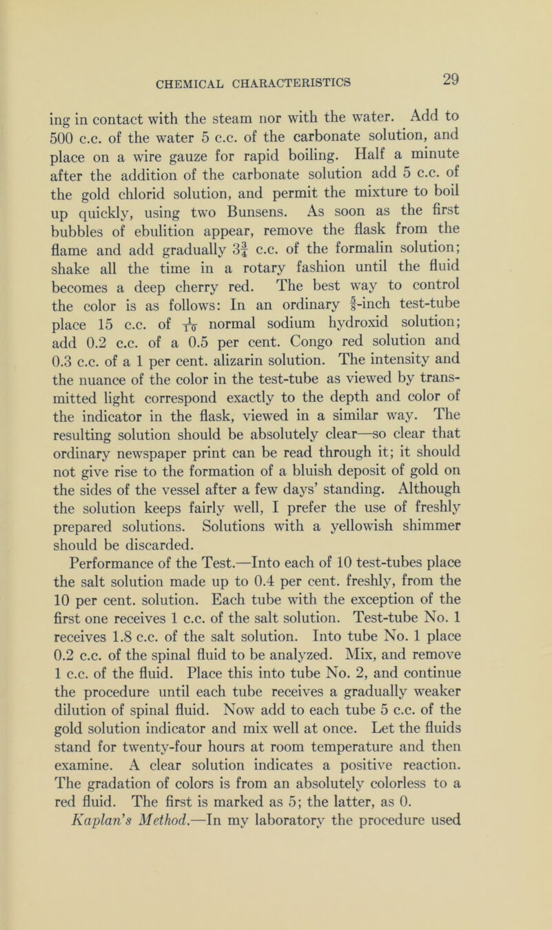 ing in contact with the steam nor with the water. Add to 500 c.c. of the water 5 c.c. of the carbonate solution, and place on a wire gauze for rapid boiling. Half a minute after the addition of the carbonate solution add 5 c.c. of the gold ehlorid solution, and permit the mixture to boil up quickly, using two Bunsens. As soon as the first bubbles of ebulition appear, remove the flask from the flame and add gradually 3f c.c. of the formalin solution; shake all the time in a rotary fashion until the fluid becomes a deep cherry red. The best way to control the color is as follows; In an ordinary f-inch test-tube place 15 c.c. of iV normal sodium hydroxid solution; add 0.2 c.c. of a 0.5 per cent. Congo red solution and 0.3 c.c. of a 1 per cent, alizarin solution. The intensity and the nuance of the color in the test-tube as viewed by trans- mitted light correspond exactly to the depth and color of the indicator in the flask, viewed in a similar way. The resulting solution should be absolutely clear—so clear that ordinary newspaper print can be read through it; it should not give rise to the formation of a bluish deposit of gold on the sides of the vessel after a few days’ standing. Although the solution keeps fairly well, I prefer the use of freshly prepared solutions. Solutions with a yellowish shimmer should be discarded. Performance of the Test.—Into each of 10 test-tubes place the salt solution made up to 0.4 per cent, freshly, from the 10 per cent, solution. Each tube with the exception of the first one receives 1 c.c. of the salt solution. Test-tube No. 1 receives 1.8 c.c. of the salt solution. Into tube No. 1 place 0.2 c.c. of the spinal fluid to be analyzed. Mix, and remove 1 c.c. of the fluid. Place this into tube No. 2, and continue the procedure until each tube receives a gradually weaker dilution of spinal fluid. Now add to each tube 5 c.c. of the gold solution indicator and mix well at onee. Let the fluids stand for twenty-four hours at room temperature and then examine. A clear solution indicates a positive reaction. The gradation of colors is from an absolutely colorless to a red fluid. The first is marked as 5; the latter, as 0. Kaplan's Method.—In my laboratory the procedure used