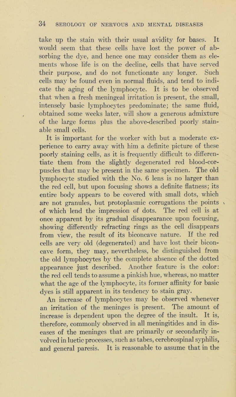 take up the stain with their usual avidity for bases. It would seem that these cells have lost the power of ab- sorbing the dye, and hence one may consider them as ele- ments whose life is on the decline, cells that have served their purpose, and do not functionate any longer. Such cells may be found even in normal fluids, and tend to indi- cate the aging of the lymphocyte. It is to be observed that when a fresh meningeal irritation is present, the small, intensely basic lymphocytes predominate; the same fluid, obtained some weeks later, will show a generous admixture of the large forms plus the above-described poorly stain- able small cells. It is important for the worker with but a moderate ex- perience to carry away with him a definite picture of these poorly staining cells, as it is frequently difficult to differen- tiate them from the slightly degenerated red blood-cor- puscles that may be present in the same specimen. The old lymphocyte studied with the No. 6 lens is no larger than the red cell, but upon focusing shows a definite flatness; its entire body appears to be covered with small dots, which are not granules, but protoplasmic corrugations the points s of which lend the impression of dots. The red cell is at once apparent by its gradual disappearance upon focusing, showing differently refracting rings as the cell disappears from view, the result of its biconcave nature. If the red cells are very old (degenerated) and have lost their bicon- cave form, they may, nevertheless, be distinguished from the old lymphocytes bj^ the complete absence of the dotted appearance just described. Another feature is the color: the red cell tends to assume a pinkish hue, whereas, no matter what the age of the lymphocyte, its former affinity for basic dyes is still apparent in its tendency to stain gray. An increase of lymphocytes may be observed whenever an irritation of the meninges is present. The amount of increase is dependent upon the degree of the insult. It is, therefore, commonly observed in all meningitides and in dis- eases of the meninges that are primarily or secondarily in- volved in luetic processes, such as tabes, cerebrospinal syphilis, and general paresis. It is reasonable to assume that in the