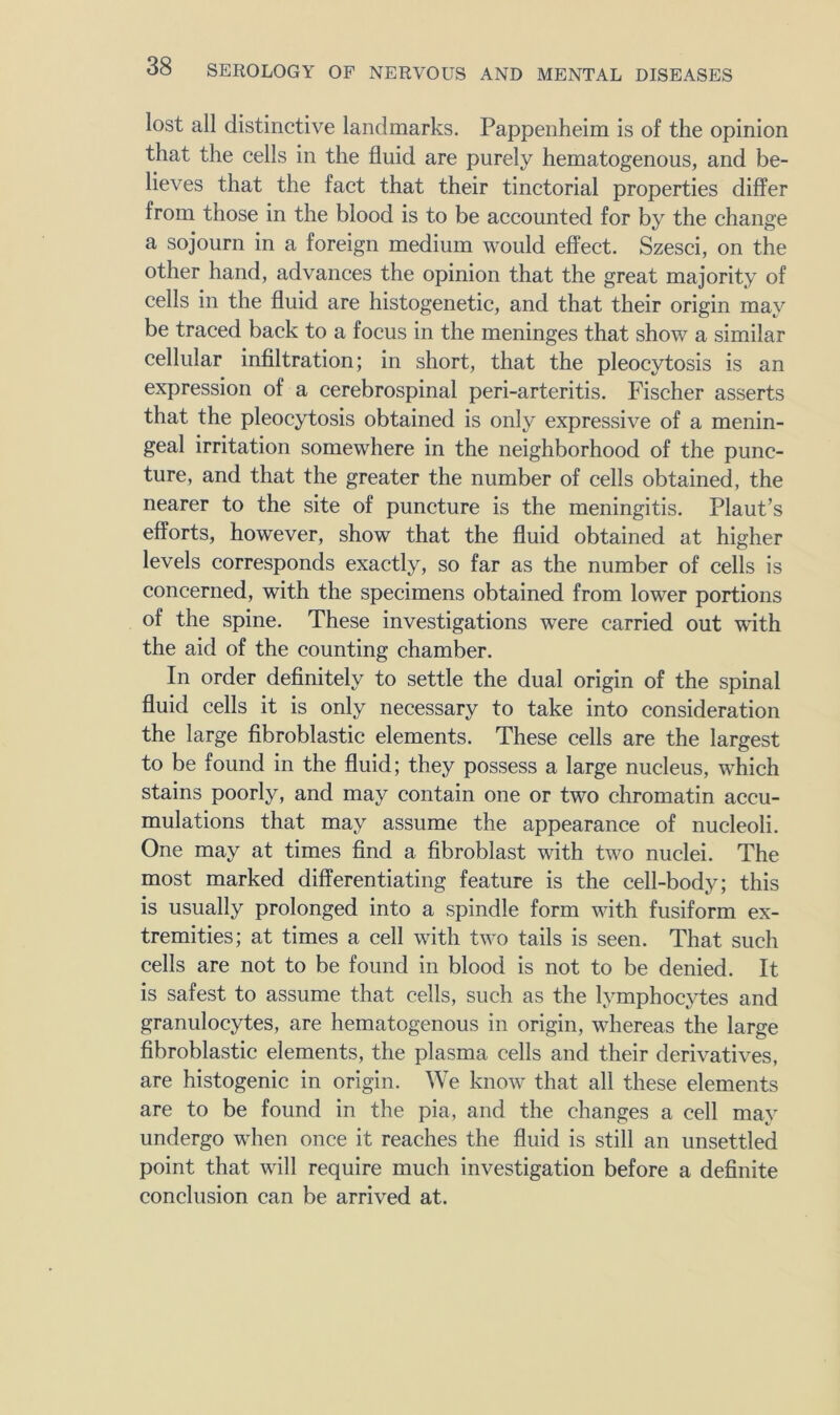 lost all distinctive landmarks. Pappenheim is of the opinion that the cells in the fluid are purely hematogenous, and be- lieves that the fact that their tinctorial properties differ from those in the blood is to be accounted for by the change a sojourn in a foreign medium would effect. Szesci, on the other hand, advances the opinion that the great majority of cells in the fluid are histogenetic, and that their origin may be traced back to a focus in the meninges that show a similar cellular infiltration; in short, that the pleocytosis is an expression of a eerebrospinal peri-arteritis. Fischer asserts that the pleocytosis obtained is only expressive of a menin- geal irritation somewhere in the neighborhood of the punc- ture, and that the greater the number of cells obtained, the nearer to the site of puncture is the meningitis. Plant’s efforts, however, show that the fluid obtained at higher levels corresponds exactly, so far as the number of cells is concerned, with the specimens obtained from lower portions of the spine. These investigations were carried out with the aid of the counting chamber. In order definitely to settle the dual origin of the spinal fluid cells it is only necessary to take into consideration the large fibroblastic elements. These cells are the largest to be found in the fluid; they possess a large nucleus, which stains poorly, and may contain one or two chromatin accu- mulations that may assume the appearance of nucleoli. One may at times find a fibroblast with two nuclei. The most marked differentiating feature is the cell-body; this is usually prolonged into a spindle form with fusiform ex- tremities; at times a cell with two tails is seen. That such cells are not to be found in blood is not to be denied. It is safest to assume that cells, such as the lymphocytes and granulocytes, are hematogenous in origin, whereas the large fibroblastic elements, the plasma cells and their derivatives, are histogenic in origin. We know that all these elements are to be found in the pia, and the changes a cell may undergo when once it reaches the fluid is still an unsettled point that will require much investigation before a definite conclusion can be arrived at.