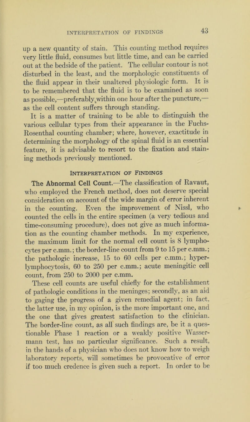up a new quantity of stain. This counting method requires very little fluid, consumes but little time, and can be carried out at the bedside of the patient. The cellular contour is not disturbed in the least, and the morphologic constituents of the fluid appear in their unaltered physiologic form. It is to be remembered that the fluid is to be examined as soon as possible,—preferably ^within one hour after the puncture,— as the cell content suffers through standing. It is a matter of training to be able to distinguish the various cellular types from their appearance in the Fuchs- Rosenthal counting chamber; where, however, exactitude in determining the morphology of the spinal fluid is an essential feature, it is advisable to resort to the flxation and stain- ing methods previously mentioned. Interpretation of Findings The Abnormal Cell Count.—The classiflcation of Ravaut, who employed the French method, does not deserve special consideration on account of the wide margin of error inherent in the counting. Even the improvement of Nissl, who counted the cells in the entire specimen (a very tedious and time-consuming procedure), does not give as much informa- tion as the counting chamber methods. In my experience, the maximum limit for the normal cell count is 8 lympho- cytes per c.mm.; the border-line count from 9 to 15 per c.mm.; the pathologic increase, 15 to 60 cells per c.mm.; hyper- lymphocytosis, 60 to 250 per c.mm.; acute meningitic cell count, from 250 to 2000 per c.mm. These cell counts are useful chiefly for the establishment of pathologic conditions in the meninges; secondly, as an aid to gaging the progress of a given remedial agent; in fact, the latter use, in my opinion, is the more important one, and the one that gives greatest satisfaction to the clinician. The border-line count, as all such flndings are, be it a ques- tionable Phase 1 reaction or a weakly positive Wasser- mann test, has no particular significance. Such a result, in the hands of a physician who does not know how to weigh laboratory reports, will sometimes be provocative of error if too much credence is given such a report. In order to be
