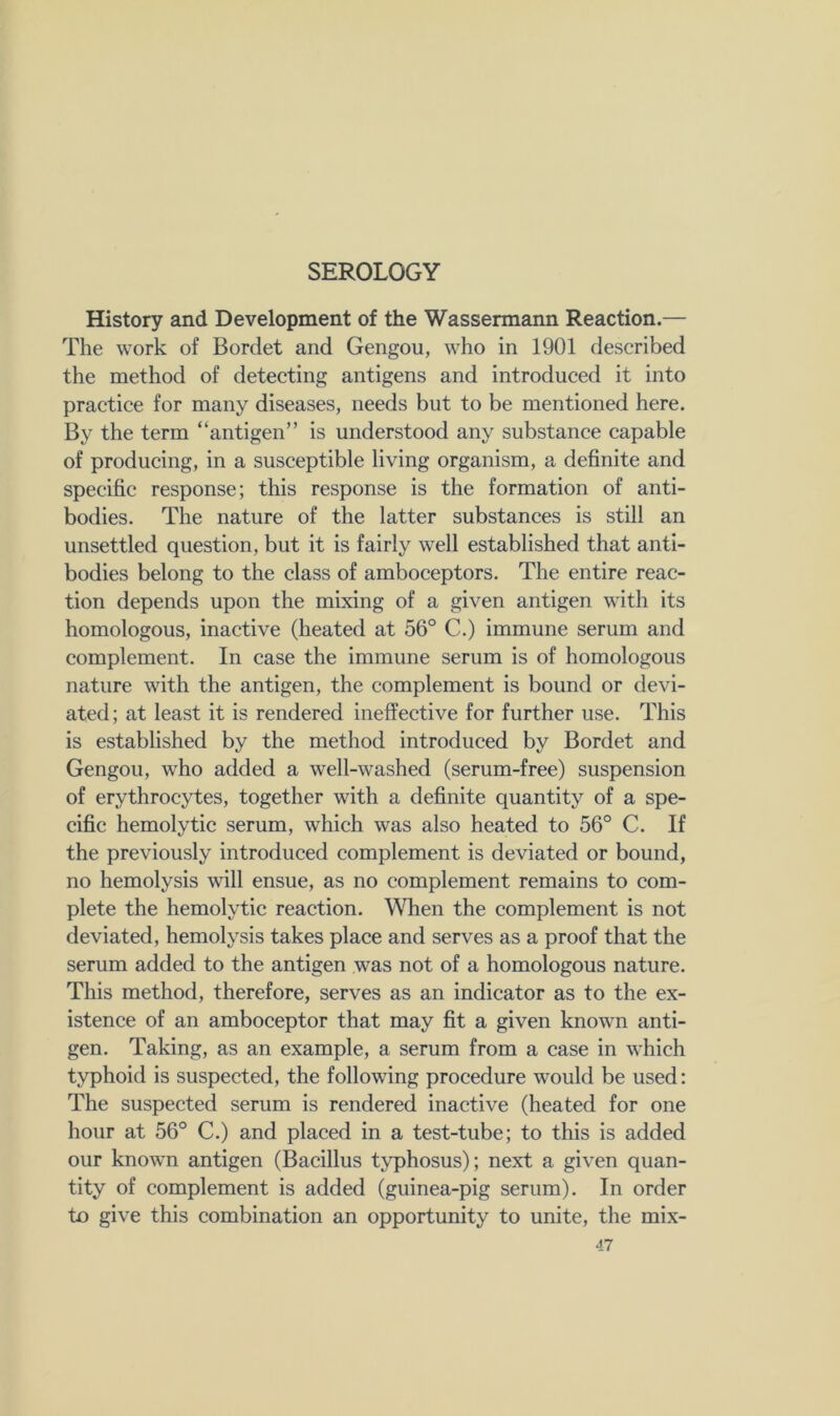 SEROLOGY History and Development of the Wassermann Reaction.— The work of Bordet and Gengou, who in 1901 described the method of detecting antigens and introduced it into practice for many diseases, needs but to be mentioned here. By the term “antigen” is understood any substance capable of producing, in a susceptible living organism, a definite and specific response; this response is the formation of anti- bodies. The nature of the latter substances is still an unsettled question, but it is fairly well established that anti- bodies belong to the class of amboceptors. The entire reac- tion depends upon the mixing of a given antigen with its homologous, inactive (heated at 56° C.) immune serum and complement. In case the immune serum is of homologous nature with the antigen, the complement is bound or devi- ated; at least it is rendered ineffective for further use. This is established by the method introduced by Bordet and Gengou, who added a well-washed (serum-free) suspension of erythrocytes, together with a definite quantity of a spe- cific hemolytic serum, which was also heated to 56° C. If the previously introduced complement is deviated or bound, no hemolysis will ensue, as no complement remains to com- plete the hemolytic reaction. When the complement is not deviated, hemolysis takes place and serves as a proof that the serum added to the antigen was not of a homologous nature. This method, therefore, serves as an indicator as to the ex- istence of an amboceptor that may fit a given known anti- gen. Taking, as an example, a serum from a case in which typhoid is suspected, the following procedure would be used: The suspected serum is rendered inactive (heated for one hour at 56° C.) and placed in a test-tube; to this is added our known antigen (Bacillus typhosus); next a given quan- tity of complement is added (guinea-pig serum). In order to give this combination an opportunity to unite, the mix-