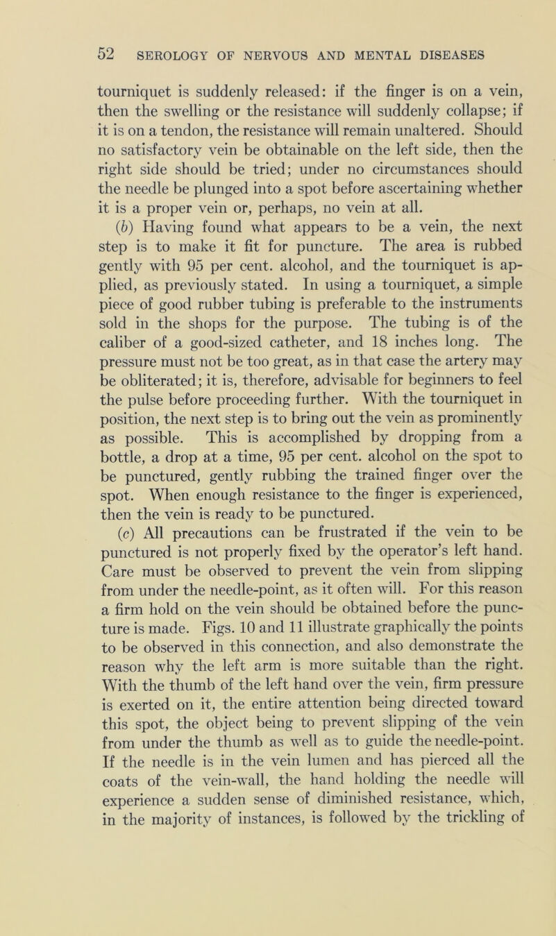 tourniquet is suddenly released: if the finger is on a vein, then the swelling or the resistance will suddenly collapse; if it is on a tendon, the resistance will remain unaltered. Should no satisfactory vein be obtainable on the left side, then the right side should be tried; under no circumstances should the needle be plunged into a spot before ascertaining whether it is a proper vein or, perhaps, no vein at all. (6) Having found what appears to be a vein, the next step is to make it fit for puncture. The area is rubbed gently with 95 per cent, alcohol, and the tourniquet is ap- plied, as previously stated. In using a tourniquet, a simple piece of good rubber tubing is preferable to the instruments sold in the shops for the purpose. The tubing is of the caliber of a good-sized catheter, and 18 inches long. The pressure must not be too great, as in that case the artery may be obliterated; it is, therefore, advisable for beginners to feel the pulse before proceeding further. With the tourniquet in position, the next step is to bring out the vein as prominently as possible. This is accomplished by dropping from a bottle, a drop at a time, 95 per cent, alcohol on the spot to be punctured, gently rubbing the trained finger over the spot. When enough resistance to the finger is experienced, then the vein is ready to be punctured. (c) All precautions can be frustrated if the vein to be punctured is not properly fixed by the operator’s left hand. Care must be observed to prevent the vein from slipping from under the needle-point, as it often will. For this reason a firm hold on the vein should be obtained before the punc- ture is made. Figs. 10 and 11 illustrate graphically the points to be observed in this connection, and also demonstrate the reason why the left arm is more suitable than the right. With the thumb of the left hand over the vein, firm pressure is exerted on it, the entire attention being directed toward this spot, the object being to prevent slipping of the vein from under the thumb as well as to guide the needle-point. If the needle is in the vein lumen and has pierced all the coats of the vein-wall, the hand holding the needle will experience a sudden sense of diminished resistance, which, in the majority of instances, is followed by the trickling of