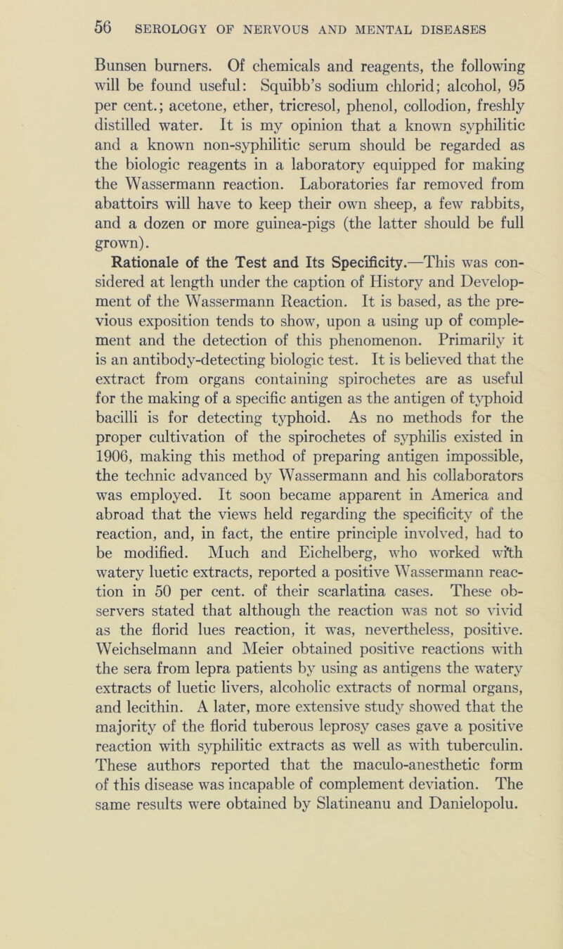 Bunsen burners. Of ehemicals and reagents, the following will be found useful: Squibb’s sodium chlorid; alcohol, 95 per cent.; acetone, ether, tricresol, phenol, collodion, freshly distilled water. It is my opinion that a known syphilitic and a known non-syphilitic serum should be regarded as the biologic reagents in a laboratory equipped for making the Wassermann reaction. Laboratories far removed from abattoirs will have to keep their own sheep, a few rabbits, and a dozen or more guinea-pigs (the latter should be full grown). Rationale of the Test and Its Specificity.—This was con- sidered at length under the caption of History and Develop- ment of the Wassermann Reaction. It is based, as the pre- vious exposition tends to show, upon a using up of comple- ment and the detection of this phenomenon. Primarily it is an antibody-detecting biologic test. It is believed that the extract from organs containing spirochetes are as useful for the making of a specific antigen as the antigen of typhoid bacilli is for detecting typhoid. As no methods for the proper cultivation of the spirochetes of syphilis existed in 1906, making this method of preparing antigen impossible, the technic advanced by Wassermann and his collaborators was employed. It soon became apparent in America and abroad that the views held regarding the specificity of the reaction, and, in fact, the entire principle involved, had to be modified. Much and Eichelberg, who worked wi*th watery luetic extracts, reported a positive Wassermann reac- tion in 50 per cent, of their scarlatina cases. These ob- servers stated that although the reaction was not so vivid as the florid lues reaction, it was, nevertheless, positive. Weichselmann and Meier obtained positive reactions with the sera from lepra patients by using as antigens the watery extracts of luetic livers, alcoholic extracts of normal organs, and lecithin. A later, more extensive study showed that the majority of the florid tuberous leprosy cases gave a positive reaction with syphilitic extracts as well as with tuberculin. These authors reported that the maeulo-anesthetic form of this disease was incapable of complement deviation. The same results were obtained by Slatineanu and Danielopolu.