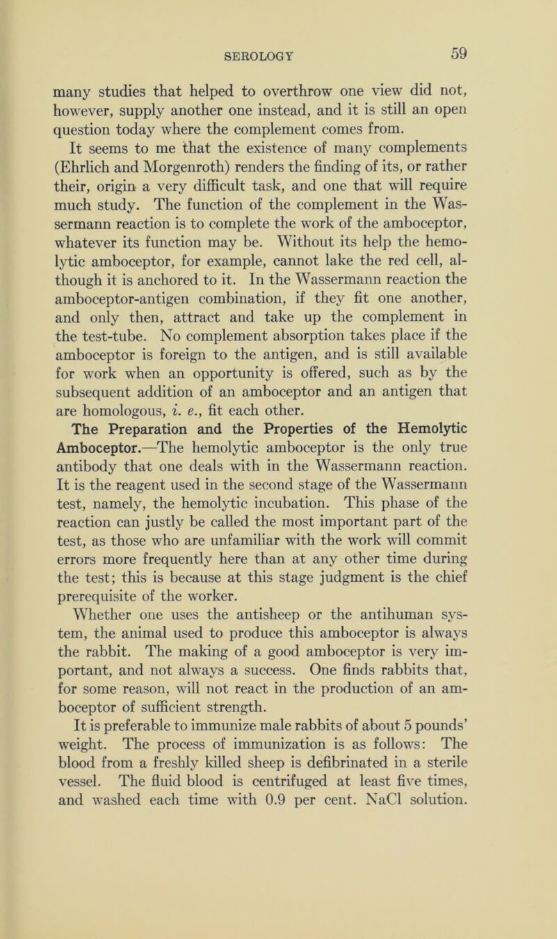 many studies that helped to overthrow one view did not, however, supply another one instead, and it is still an open question today where the complement comes from. It seems to me that the existence of many complements (Ehrlich and Morgenroth) renders the finding of its, or rather their, origin a very difficult task, and one that will require much study. The function of the complement in the Was- sermann reaction is to complete the work of the amboceptor, whatever its function may be. Without its help the hemo- lytic amboceptor, for example, cannot lake the red cell, al- though it is anchored to it. In the Wassermann reaction the amboceptor-antigen combination, if they fit one another, and only then, attract and take up the complement in the test-tube. No complement absorption takes place if the amboceptor is foreign to the antigen, and is still available for work when an opportunity is offered, such as by the subsequent addition of an amboceptor and an antigen that are homologous, i. e., fit each other. The Preparation and the Properties of the Hemolytic Amboceptor.—The hemolytic amboceptor is the only true antibody that one deals with in the Wassermann reaction. It is the reagent used in the second stage of the Wassermann test, namely, the hemolytic incubation. This phase of the reaction can justly be called the most important part of the test, as those who are unfamiliar with the work will commit errors more frequently here than at any other time during the test; this is because at this stage judgment is the chief prerequisite of the worker. Whether one uses the antisheep or the antihuman sys- tem, the animal used to produce this amboceptor is always the rabbit. The making of a good amboceptor is very im- portant, and not always a success. One finds rabbits that, for some reason, will not react in the production of an am- boceptor of sufficient strength. It is preferable to immunize male rabbits of about 5 pounds’ weight. The process of immunization is as follows: The blood from a freshly killed sheep is defibrinated in a sterile vessel. The fluid blood is centrifuged at least five times, and washed each time with 0.9 per cent. NaCl solution.