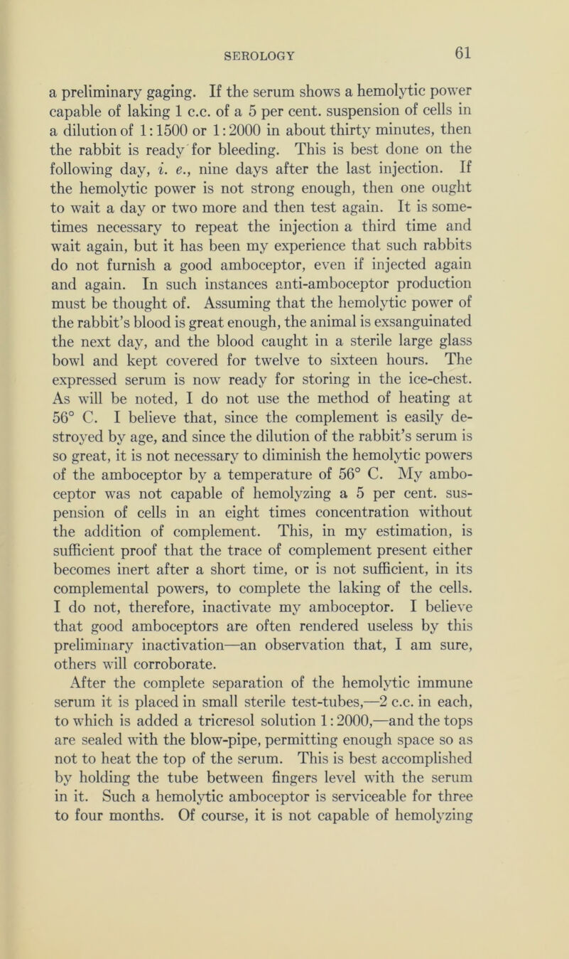 a preliminary gaging. If the serum shows a hemolytic power capable of laking 1 c.c. of a 5 per cent, suspension of cells in a dilution of 1:1500 or 1:2000 in about thirty minutes, then the rabbit is ready for bleeding. This is best done on the following day, i. e., nine days after the last injection. If the hemolytic power is not strong enough, then one ought to wait a day or two more and then test again. It is some- times necessary to repeat the injection a third time and wait again, but it has been my experience that such rabbits do not furnish a good amboceptor, even if injected again and again. In such instances anti-amboceptor production must be thought of. Assuming that the hemolytic power of the rabbit’s blood is great enough, the animal is exsanguinated the next day, and the blood caught in a sterile large glass bowl and kept covered for twelve to sixteen hours. The expressed serum is now' ready for storing in the ice-chest. As will be noted, I do not use the method of heating at 56° C. I believe that, since the complement is easily de- stroyed by age, and since the dilution of the rabbit’s serum is so great, it is not necessary to diminish the hemolytic powders of the amboceptor by a temperature of 56° C. My ambo- ceptor w^as not capable of hemolyzing a 5 per cent, sus- pension of cells in an eight times concentration without the addition of complement. This, in my estimation, is sufficient proof that the trace of complement present either becomes inert after a short time, or is not sufficient, in its complemental powders, to complete the laking of the cells. I do not, therefore, inactivate my amboceptor. I believe that good amboceptors are often rendered useless by this preliminary inactivation—an observation that, I am sure, others will corroborate. After the complete separation of the hemol>1:ic immune serum it is placed in small sterile test-tubes,—2 c.c. in each, to wffiich is added a tricresol solution 1:2000,—and the tops are sealed with the blow-pipe, permitting enough space so as not to heat the top of the serum. This is best accomplished by holding the tube between fingers level w'ith the serum in it. Such a hemoljdic amboceptor is serviceable for three to four months. Of course, it is not capable of hemolyzing