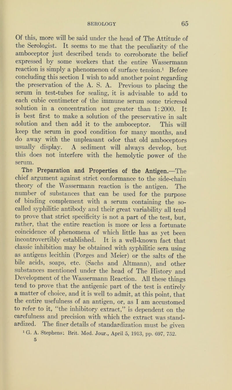 Of this, more will be said under the head of The Attitude of the Serologist. It seems to me that the peculiarity of the amboceptor just described tends to corroborate the belief expressed by some workers that the entire Wassermann reaction is simply a phenomenon of surface tensiond Before concluding this section I wish to add another point regarding the preservation of the A. S. A. Previous to placing the serum in test-tubes for sealing, it is advisable to add to each cubic centimeter of the immune serum some tricresol solution in a concentration not greater than 1:2000. It is best first to make a solution of the preservative in salt solution and then add it to the amboceptor. This will keep the serum in good condition for many months, and do away with the unpleasant odor that old amboceptors usually display. A sediment will always develop, but this does not interfere with the hemolytic power of the serum. The Preparation and Properties of the Antigen.—The chief argument against strict conformance to the side-chain theory of the Wassermann reaction is the antigen. The number of substances that can be used for the purpose of binding complement with a serum containing the so- called syphilitic antibody and their great variability all tend to prove that strict specificity is not a part of the test, but, rather, that the entire reaction is more or less a fortunate coincidence of phenomena of which little has as j'^et been incontrovertibly established. It is a well-known fact that classic inhibition may be obtained with syphilitic sera using as antigens lecithin (Forges and Meier) or the salts of the bile acids, soaps, etc. (Sachs and Altmann), and other substances mentioned under the head of The History and Development of the Wassermann Reaction. All these things tend to prove that the antigenic part of the test is entirely a matter of choice, and it is well to admit, at this point, that the entire usefulness of an antigen, or, as I am accustomed to refer to it, “the inhibitory extract,” is dependent on the carefulness and precision with which the extract was stand- ardized. The finer details of standardization must be given 1 G. A. Stephens: Brit. Med. Jour., April 5, 1913, pp. 697, 752. 5