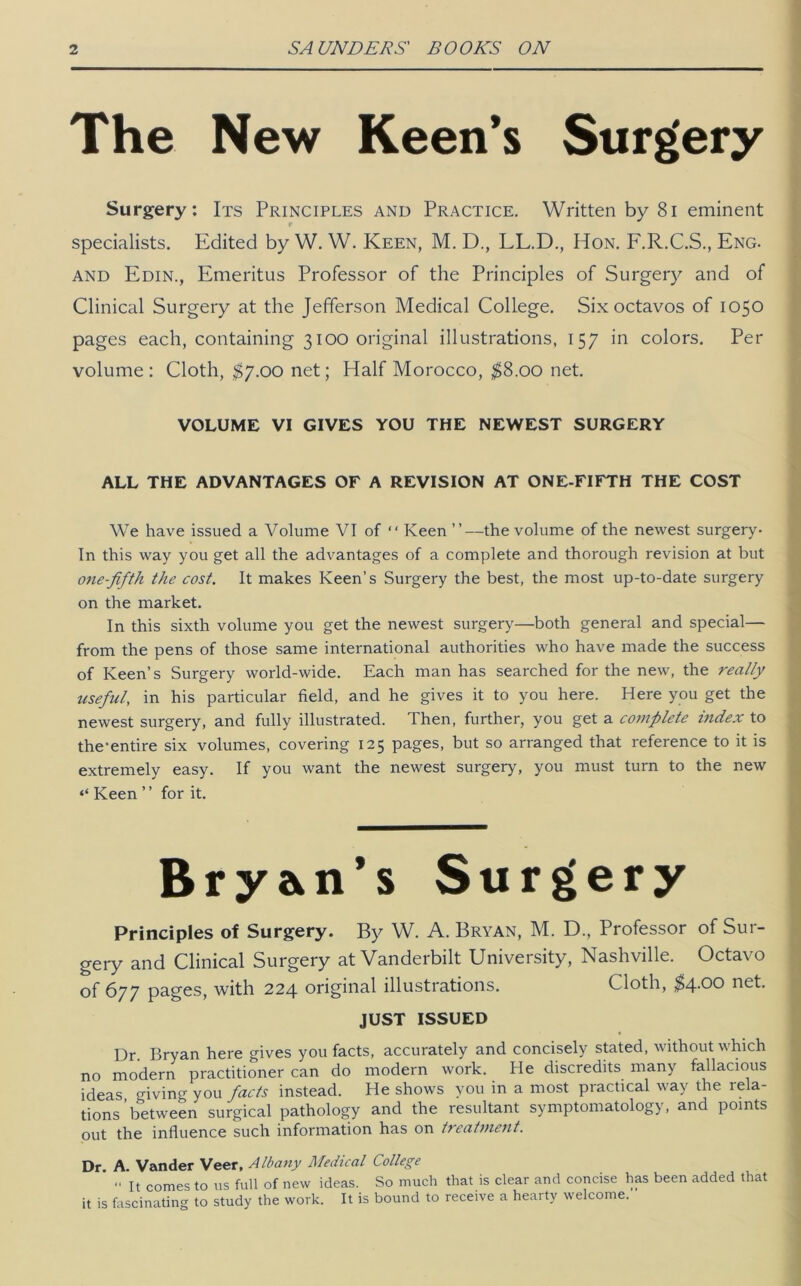 The New Keen’s Surg'ery Surgery: Its Principles and Practice. Written by 8i eminent specialists. Edited by W. W. Keen, M. D., LL.D., Hon. F.R.C.S., Eng. AND Edin., Emeritus Professor of the Principles of Surgery and of Clinical Surgery at the Jefferson Medical College. Six octavos of 1050 pages each, containing 3100 original illustrations, 157 in colors. Per volume: Cloth, ^7.00 net; Half Morocco, ^8.00 net. VOLUME VI GIVES YOU THE NEWEST SURGERY ALL THE ADVANTAGES OF A REVISION AT ONE-FIFTH THE COST We have issued a Volume VI of “ Keen ”—the volume of the newest surgery- In this way you get all the advantages of a complete and thorough revision at but one-fifth the cost. It makes Keen’s Surgery the best, the most up-to-date surgery on the market. In this sixth volume you get the newest surgery—both general and special— from the pens of those same international authorities who have made the success of Keen’s Surgery world-wide. Each man has searched for the new, the really useful, in his particular field, and he gives it to you here. Here you get the newest surgery, and fully illustrated. Then, further, you get a complete index to the-entire six volumes, covering 125 pages, but so arranged that reference to it is extremely easy. If you want the newest surgery, you must turn to the new ‘‘ Keen ’ ’ for it. Bry2^n*s Surg»ery Principles of Surgery. By W. A. Bryan, M. D., Professor of Sur- geiy and Clinical Surgery at Vanderbilt University, Nashville. Octavo of 677 pages, with 224 original illustrations. Cloth, ;^4.00 net. JUST ISSUED Dr. Bryan here gives you facts, accurately and concisely stated, without which no modern practitioner can do modern work. He discredits many fallacious ideas o-iving you facts instead. He shows you in a most practical way the rela- tions’between surgical pathology and the resultant symptomatology, and points out the influence such information has on treatjnent. Dr. A. Vander Veer, Alba^iy Medical College “ It comes to us full of new ideas. So much that is clear and concise has been added that it is fascinating to study the work. It is bound to receive a hearty welcome.