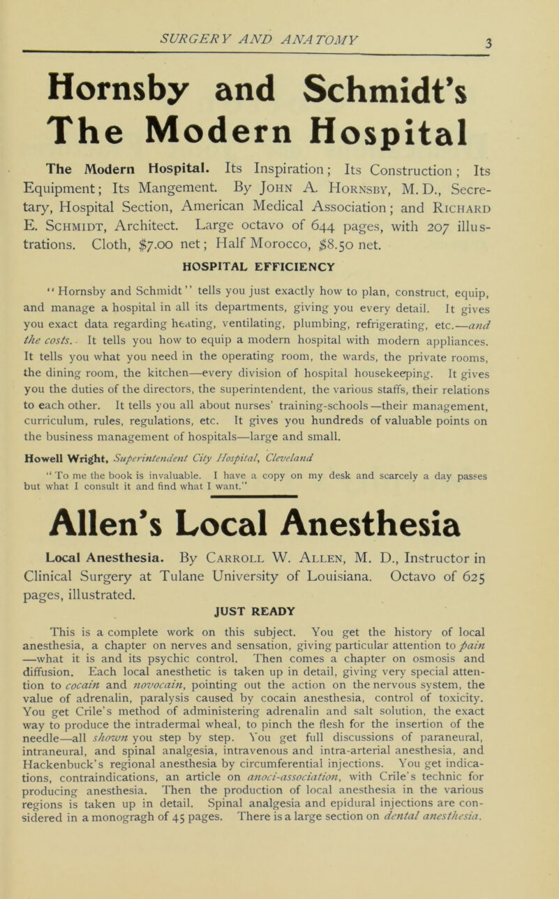 SUJ?GEJ?V AND ANATOMY Hornsby and Schmidt’s The Modern Hospital The Modern Hospital. Its Inspiration; Its Construction ; Its Equipment; Its Mangement. By John A. Hornsby, M. D., Secre- tary, Hospital Section, American Medical Association; and Richard E, Schmidt, Architect, Large octavo of 644 pages, with 207 illus- trations. Cloth, $7.00 net; Half Morocco, ^8.50 net. HOSPITAL EFFICIENCY “ Hornsby and Schmidt” tells you just exactly how to plan, construct, equip, and manage a hospital in all its departments, giving you every detail. It gives you exact data regarding heating, ventilating, plumbing, refrigerating, etc.—and the costs. ■ It tells you how to equip a modern hospital with modern appliances. It tells you what you need in the operating room, the wards, the private rooms, the dining room, the kitchen—every division of hospital housekeeping. It gives you the duties of the directors, the superintendent, the various staffs, their relations to each other. It tells you all about nurses’ training-schools—their management, curriculum, rules, regulations, etc. It gives you hundreds of valuable points on the business management of hospitals—large and small. Howell Wright, Superintendent City Hospital, Cleveland ‘‘ To me the book is invaluable. I have a copy on my desk and scarcely a day passes but what I consult it and find what I want.” Allen’s Local Anesthesia Local Anesthesia. By Carroll W. Allen, M. D., Instructor in Clinical Surgery at Tulane University of Louisiana. Octavo of 625 pages, illustrated. JUST READY This is a complete work on this subject. You get the history of local anesthesia, a chapter on nerves and sensation, giving particular attention to pain —what it is and its psychic control. Then comes a chapter on osmosis and diffusion. Each local anesthetic is taken up in detail, giving very special atten- tion to cocain and novocain, pointing out the action on the nervous system, the value of adrenalin, paralysis caused by cocain anesthesia, control of toxicity. You get Crile’s method of administering adrenalin and salt solution, the exact way to produce the intradermal wheal, to pinch the flesh for the insertion of the needle—all shown you step by step. You get full discussions of paraneural, intraneural, and spinal analgesia, intravenous and intra-arterial anesthesia, and Hackenbuck’s regional anesthesia by circumferential injections. You get indica- tions, contraindications, an article on anoci-association, with Crile’s technic for producing anesthesia. Then the production of local anesthesia in the various regions is taken up in detail. Spinal analgesia and epidural injections are con- sidered in a monogragh of 45 pages. There is a large section on dental anesthesia.