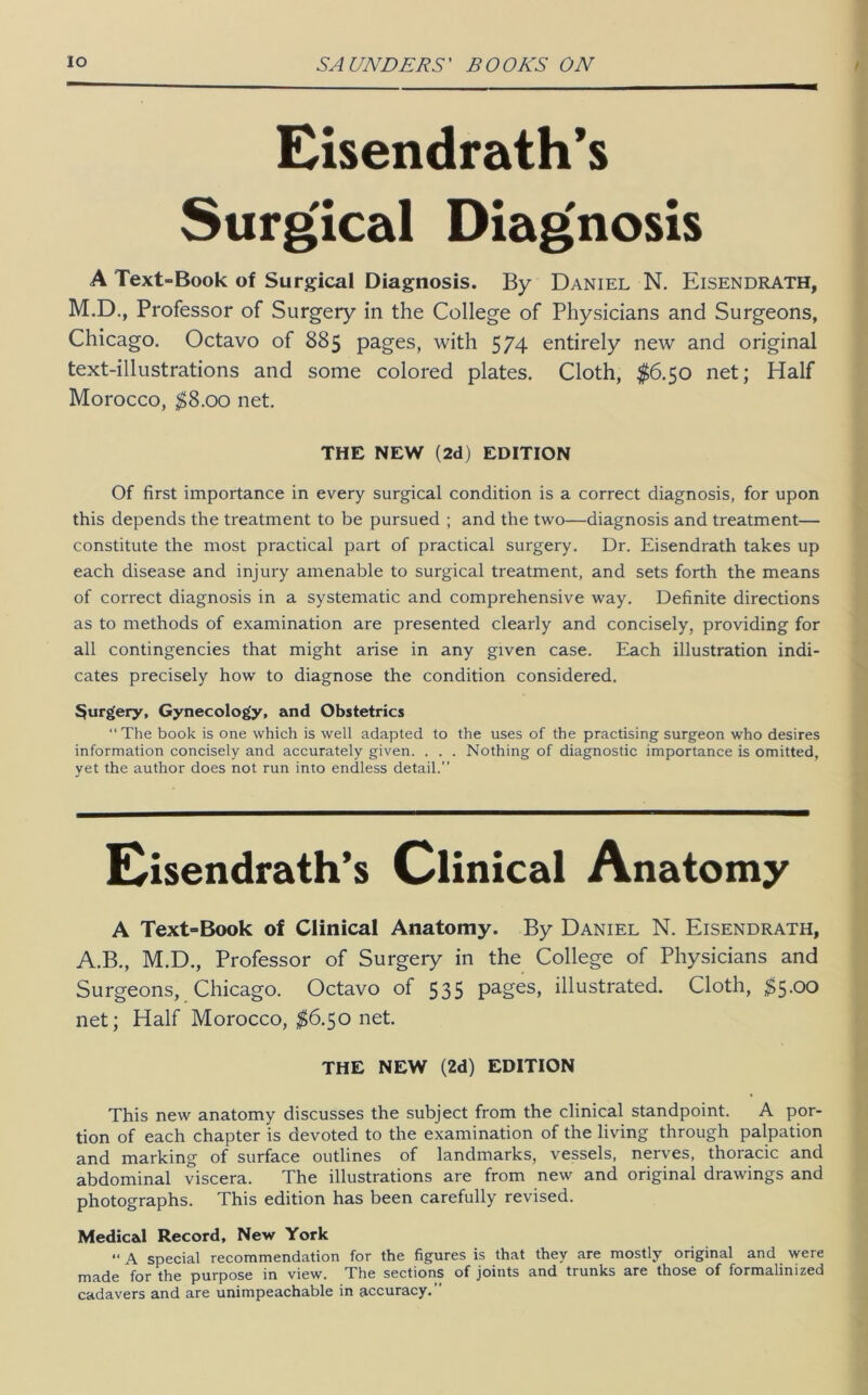 Eisendrath*s Surgical Diag'nosis A Text-Book of Surgical Diagnosis. By Daniel N. Eisendrath, M.D., Professor of Surgery in the College of Physicians and Surgeons, Chicago. Octavo of 885 pages, with 574 entirely new and original text-illustrations and some colored plates. Cloth, $6.50 net; Half Morocco, ;^8.oo net. Of first importance in every surgical condition is a correct diagnosis, for upon this depends the treatment to be pursued ; and the two—diagnosis and treatment— constitute the most practical part of practical surgery. Dr. Eisendrath takes up each disease and injury amenable to surgical treatment, and sets forth the means of correct diagnosis in a systematic and comprehensive way. Definite directions as to methods of examination are presented clearly and concisely, providing for all contingencies that might arise in any given case. Each illustration indi- cates precisely how to diagnose the condition considered. 3urgery, Gynecology, and Obstetrics “The book is one which is well adapted to the uses of the practising surgeon who desires information concisely and accurately given. . . . Nothing of diagnostic importance is omitted, yet the author does not run into endless detail.’’ A Text=Book of Clinical Anatomy. By Daniel N. Eisendrath, A.B., M.D., Professor of Surgery in the College of Physicians and Surgeons, Chicago. Octavo of 535 pages, illustrated. Cloth, $5.00 net; Half Morocco, net. This new anatomy discusses the subject from the clinical standpoint. A por- tion of each chapter is devoted to the examination of the living through palpation and marking of surface outlines of landmarks, vessels, nerves, thoracic and abdominal viscera. The illustrations are from new and original drawings and photographs. This edition has been carefully revised. Medical Record, New York “ A special recommendation for the figures is that they are mostly original and were made for the purpose in view. The sections of joints and trunks are those of formalinized cadavers and are unimpeachable in accuracy.” THE NEW (2d) EDITION THE NEW (2d) EDITION