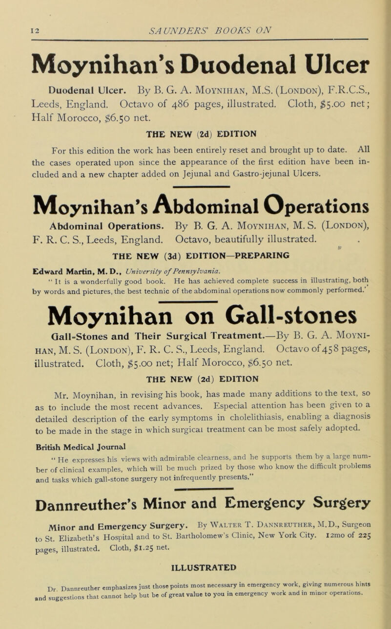 Moynihan’s Duodenal Ulcer Duodenal Ulcer. By B. G. A. Moynihan, M.S. (London), F.R.C.S., Leeds, England. Octavo of 486 pages, illustrated. Cloth, ;^5.00 net; Half Morocco, ;$6.5o net. THE NEW (2d) EDITION For this edition the work has been entirely reset and brought up to date. All the cases operated upon since the appearance of the first edition have been in- cluded and a new chapter added on Jejunal and Gastro-jejunal Ulcers. Moynihan’s Abdominal Operations Abdominal Operations. By B. G. A. Moynihan, M. S. (London), ^ F. R. C. S., Leeds, England. Octavo, beautifully illustrated. , | THE NEW (3d) EDITION—PREPARING \ Edward Martin, M. D., University of Pennsylvania. “ It is a wonderfully good book. He has achieved complete success in illustrating, both tj by words and pictures, the best technic of the abdominal operations now commonly performed.’ « Moynihan on Gall-stones \ Qall-Stones and Their Surgical Treatment.—By B. G. A. Moyni- HAN, M. S. (London), F. R. C. S., Leeds, England. Octavo of 458 pages, illustrated. Cloth, ;^5.00 net; Half Morocco, ,$6.50 net. fj THE NEW (2d) EDITION |j Mr. Moynihan, in revising his book, has made many additions to the text, so ^ as to include the most recent advances. Especial attention has been given to a detailed description of the early symptoms in cholelithiasis, enabling a diagnosis to be made in the stage in which surgical treatment can be most safely adopted. h British Medical Journal He expresses his views with admirable clearness, and he supports them by a large num- « ber of clinical examples, which will be much prized by those who know the difficult problems ^ and tasks v/hich gall-stone surgery not infrequently presents. L — Dannreuther’s Minor and Emergency Surgery ^ Minor and Emergency Surgery. By Walter T. Dannreuther, M.D., Surgeon j to St. Elizabeth’s Hospital and to St. Bartholomew's Clinic, New York City. I2mo of 225 pages, illustrated. Cloth, $1.25 net. ILLUSTRATED Dr Dannreuther emphasizes just those points most necessary in emergency work, giving numerous hints and suggestions that cannot help but be of great value to you in emergency work and in minor operations.