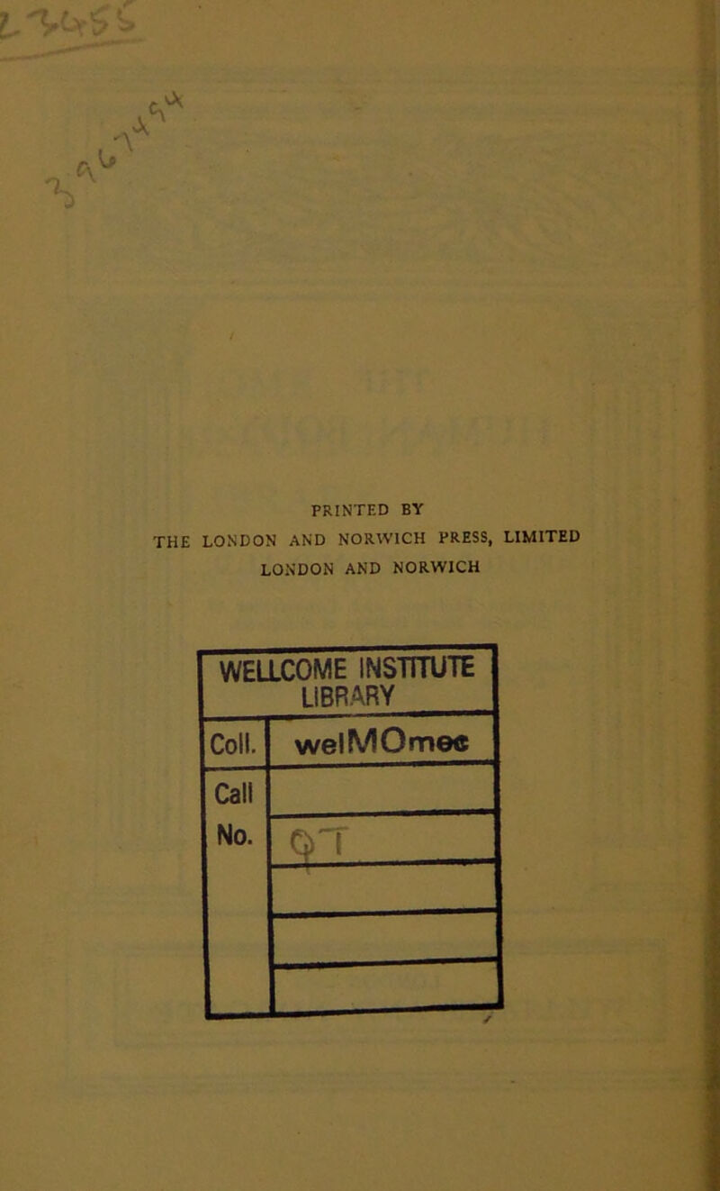 >:b r J PRINTED BY THE LONDON AND NORWICH PRESS, LIMITED LONDON AND NORWICH WELLCOME INSTITUTE LIBRARY Coll. welMOnnec Call No.