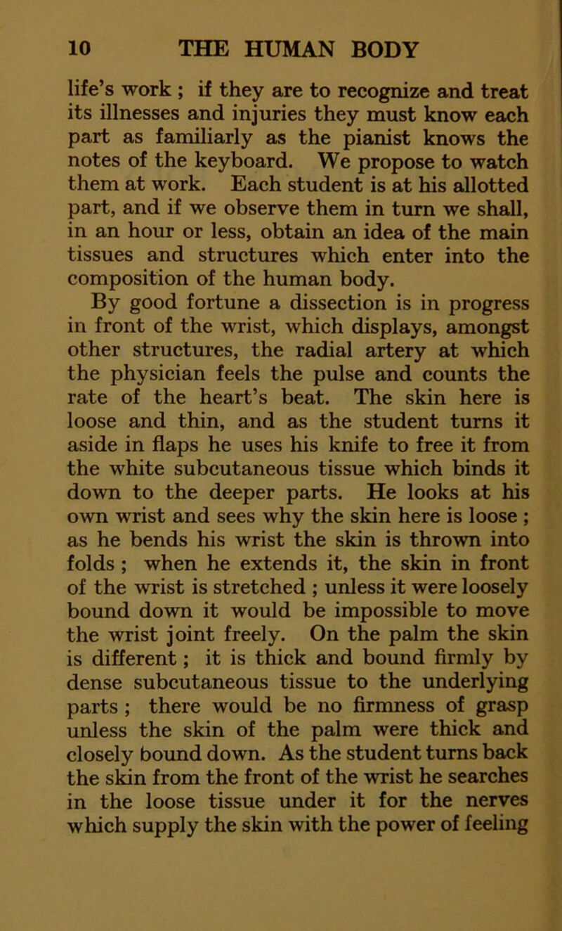 life’s work ; if they are to recognize and treat its illnesses and injuries they must know each part as familiarly as the pianist knows the notes of the keyboard. We propose to watch them at work. Each student is at his allotted part, and if we observe them in turn we shall, in an hour or less, obtain an idea of the main tissues and structures which enter into the composition of the human body. By good fortune a dissection is in progress in front of the wrist, which displays, amongst other structures, the radial artery at which the physician feels the pulse and counts the rate of the heart’s beat. The skin here is loose and thin, and as the student turns it aside in flaps he uses his knife to free it from the white subcutaneous tissue which binds it down to the deeper parts. He looks at his own wrist and sees why the skin here is loose ; as he bends his wrist the skin is thrown into folds ; when he extends it, the skin in front of the wrist is stretched ; unless it were loosely bound down it would be impossible to move the wrist joint freely. On the palm the skin is different; it is thick and bound firmly by dense subcutaneous tissue to the underlying parts ; there would be no firmness of grasp unless the skin of the palm were thick and closely bound down. As the student turns back the skin from the front of the wrist he searches in the loose tissue under it for the nerves which supply the skin with the power of feeling