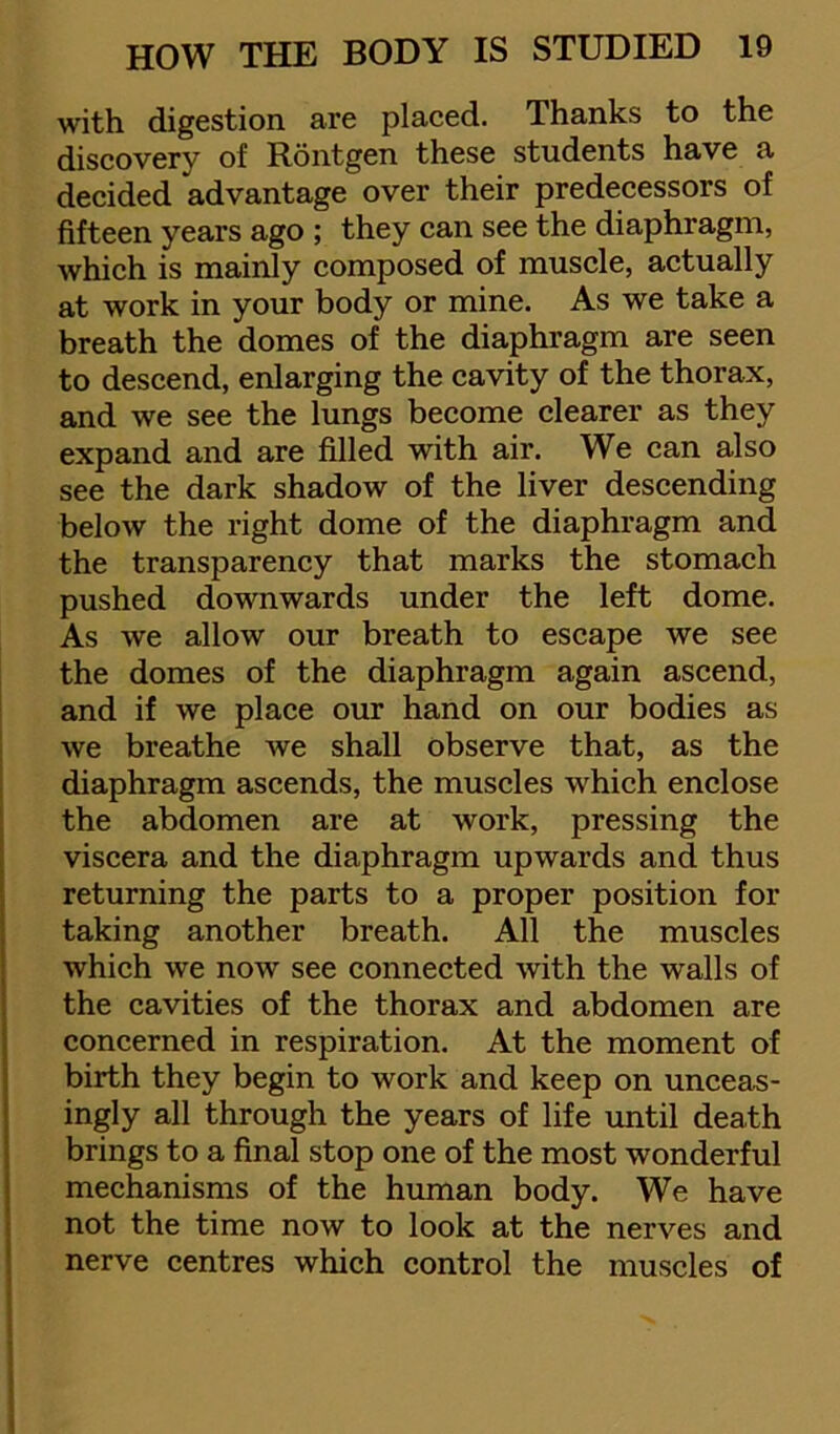 with digestion are placed. Thanks to the discovery of Rontgen these students have a decided advantage over their predecessors of fifteen years ago ; they can see the diaphragm, which is mainly composed of muscle, actually at work in your body or mine. As we take a breath the domes of the diaphragm are seen to descend, enlarging the cavity of the thorax, and we see the lungs become clearer as they expand and are filled with air. We can also see the dark shadow of the liver descending below the right dome of the diaphragm and the transparency that marks the stomach pushed downwards under the left dome. As we allow our breath to escape we see the domes of the diaphragm again ascend, and if we place our hand on our bodies as we breathe we shall observe that, as the diaphragm ascends, the muscles which enclose the abdomen are at work, pressing the viscera and the diaphragm upwards and thus returning the parts to a proper position for taking another breath. All the muscles which we now see connected with the walls of the cavities of the thorax and abdomen are concerned in respiration. At the moment of birth they begin to work and keep on unceas- ingly all through the years of life rmtil death brings to a final stop one of the most wonderful mechanisms of the human body. We have not the time now to look at the nerves and nerve centres which control the muscles of