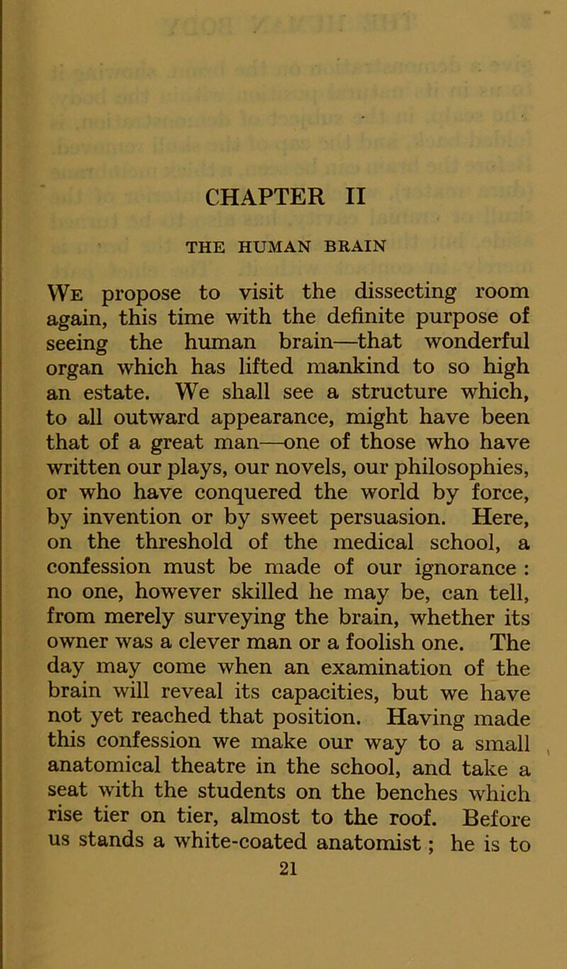 CHAPTER II THE HUMAN BRAIN We propose to visit the dissecting room again, this time with the definite purpose of seeing the hmnan brain—that wonderful organ which has lifted mankind to so high an estate. We shall see a structure which, to all outward appearance, might have been that of a great man—one of those who have written our plays, our novels, our philosophies, or who have conquered the world by force, by invention or by sweet persuasion. Here, on the threshold of the medical school, a confession must be made of our ignorance : no one, however skilled he may be, can tell, from merely surveying the brain, whether its owner was a clever man or a foolish one. The day may come when an examination of the brain wiU reveal its capacities, but we have not yet reached that position. Having made this confession we make our way to a small anatomical theatre in the school, and take a seat with the students on the benches which rise tier on tier, almost to the roof. Before us stands a white-coated anatomist; he is to