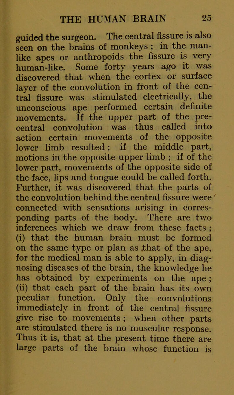 guided the surgeon. The central fissure is also seen on the brains of monkeys; in the man- like apes or anthropoids the fissure is very human-like. Some forty years ago it was discovered that when the cortex or surface layer of the convolution in front of the cen- tral fissure was stimulated electrically, the unconscious ape performed certain definite movements. If the upper part of the pre- central convolution was thus called into action certain movements of the opposite lower limb resulted; if the middle part, motions in the opposite upper limb ; if of the lower part, movements of the opposite side of the face, lips and tongue could be called forth. Further, it was discovered that the parts of the convolution behind the central fissure were' connected with sensations arising in corres- ponding parts of the body. There are two inferences which we draw from these facts ; (i) that the human brain must be formed on the same type or plan as .that of the ape, for the medical man is able to apply, in diag- nosing diseases of the brain, the knowledge he has obtained by experiments on the ape; (ii) that each part of the brain has its own peculiar function. Only the convolutions immediately in front of the central fissure give rise to movements ; when other parts are stimulated there is no muscular response. Thus it is, that at the present time there are large parts of the brain whose function is