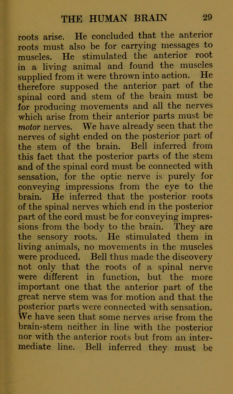 roots arise. He concluded that the anterior roots must also be for carrying messages to muscles. He stimulated the anterior root in a living animal and found the muscles supplied from it were thrown into action. He therefore supposed the anterior part of the spinal cord and stem of the brain must be for producing movements and all the nerves which arise from their anterior parts must be motor nerves. We have already seen that the nerves of sight ended on the posterior part of the stem of the brain. Bell inferred from this fact that the posterior parts of the stem and of the spinal cord must be connected with sensation, for the optic nerve is purely for conveying impressions from the eye to the brain. He inferred that the posterior roots of the spinal nerves which end in the posterior part of the cord must be for conveying impres- sions from the body to the brain. They are the sensory roots. He stimulated them in living animals, no movements in the muscles were produced. Bell thus made the discovery not only that the roots of a spinal nerve were different in function, but the more important one that the anterior part of the great nerve stem was for motion and that the posterior parts were connected with sensation. We have seen that some nerves arise from the brain-stem neither in line with the posterior nor with the anterior roots but from an inter- mediate line. Bell inferred they must be