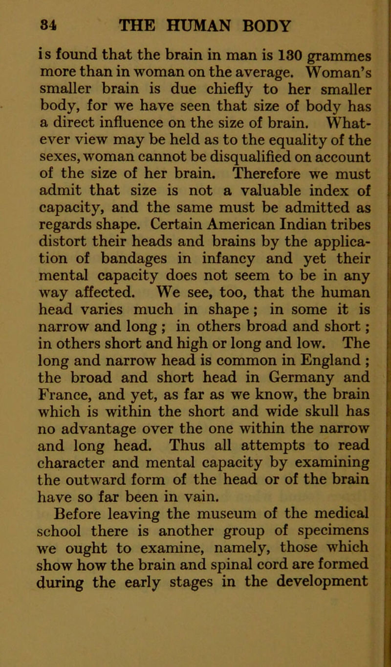 is found that the brain in man is 130 grammes more than in woman on the average. Woman’s smaller brain is due chiefly to her smaller body, for we have seen that size of body has a direct influence on the size of brain. What- ever view may be held as to the equality of the sexes, woman cannot be disqualified on account of the size of her brain. Therefore we must admit that size is not a valuable index of capacity, and the same must be admitted as regards shape. Certain American Indian tribes distort their heads and brains by the applica- tion of bandages in infancy and yet their mental capacity does not seem to be in any way affected. We see, too, that the human head varies much in shape; in some it is narrow and long ; in others broad and short; in others short and high or long and low. The long and narrow head is common in England ; the broad and short head in Germany and France, and yet, as far as we know, the brain which is within the short and wide skull has no advantage over the one within the narrow and long head. Thus all attempts to read character and mental capacity by examining ; the outward form of the head or of the brain have so far been in vain. Before leaving the museum of the medical school there is another group of specimens ! we ought to examine, namely, those which show how the brain and spinal cord are formed during the early stages in the development f