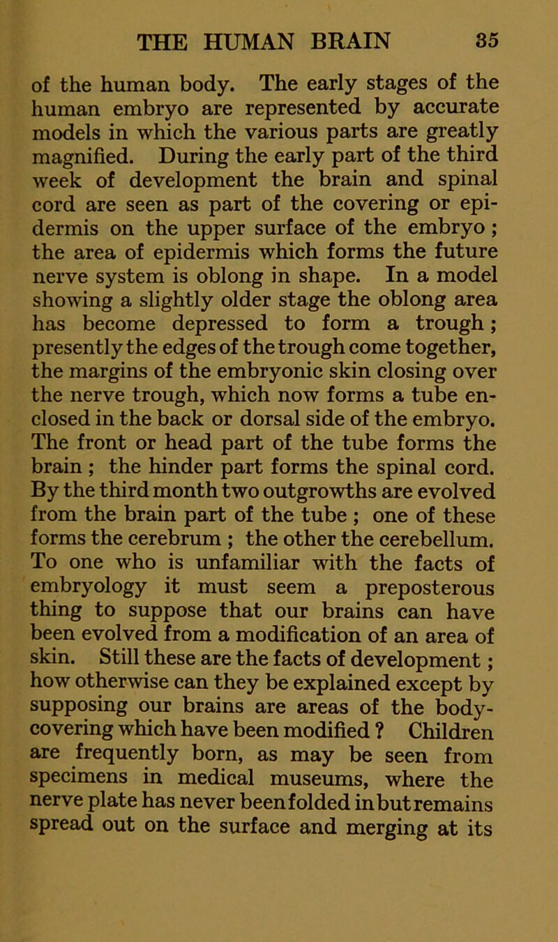 of the human body. The early stages of the human embryo are represented by accurate models in which the various parts are greatly magnified. During the early part of the third week of development the brain and spinal cord are seen as part of the covering or epi- dermis on the upper surface of the embryo; the area of epidermis which forms the future nerve system is oblong in shape. In a model showing a slightly older stage the oblong area has become depressed to form a trough; presently the edges of the trough come together, the margins of the embryonic skin closing over the nerve trough, which now forms a tube en- closed in the back or dorsal side of the embryo. The front or head part of the tube forms the brain ; the hinder part forms the spinal cord. By the third month two outgrowths are evolved from the brain part of the tube ; one of these forms the cerebrum ; the other the cerebellum. To one who is unfamiliar with the facts of embryology it must seem a preposterous thing to suppose that our brains can have been evolved from a modification of an area of skin. Still these are the facts of development; how otherwise can they be explained except by supposing our brains are areas of the body- covering which have been modified ? Children are frequently born, as may be seen from specimens in medical museums, where the nerve plate has never beenfolded in but remains spread out on the surface and merging at its