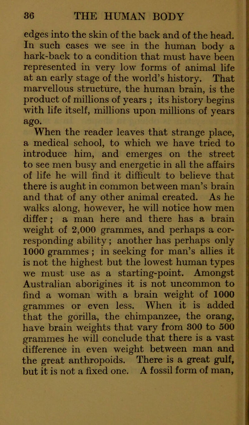 edges into the skin of the back and of the head. In such cases we see in the human body a hark-back to a condition that must have been represented in very low forms of animal life at an early stage of the world’s history. That marvellous structure, the human brain, is the product of millions of years ; its history begins with life itself, millions upon millions of years ago. When the reader leaves that strange place, a medical school, to which we have tried to introduce him, and emerges on the street to see men busy and energetic in all the affairs of life he will find it difficult to believe that there is aught in common between man’s brain and that of any other animal created. As he walks along, however, he will notice how men differ; a man here and there has a brain weight of 2,000 grammes, and perhaps a cor- responding ability; another has perhaps only 1000 grammes ; in seeking for man’s allies it is not the highest but the lowest human types we must use as a starting-point. Amongst Australian aborigines it is not uncommon to find a woman with a brain weight of 1000 grammes or even less. When it is added that the gorilla, the chimpanzee, the orang, have brain weights that vary from 300 to 500 grammes he will conclude that there is a vast difference in even weight between man and the great anthropoids. There is a great gulf, but it is not a fixed one. A fossil form of man,