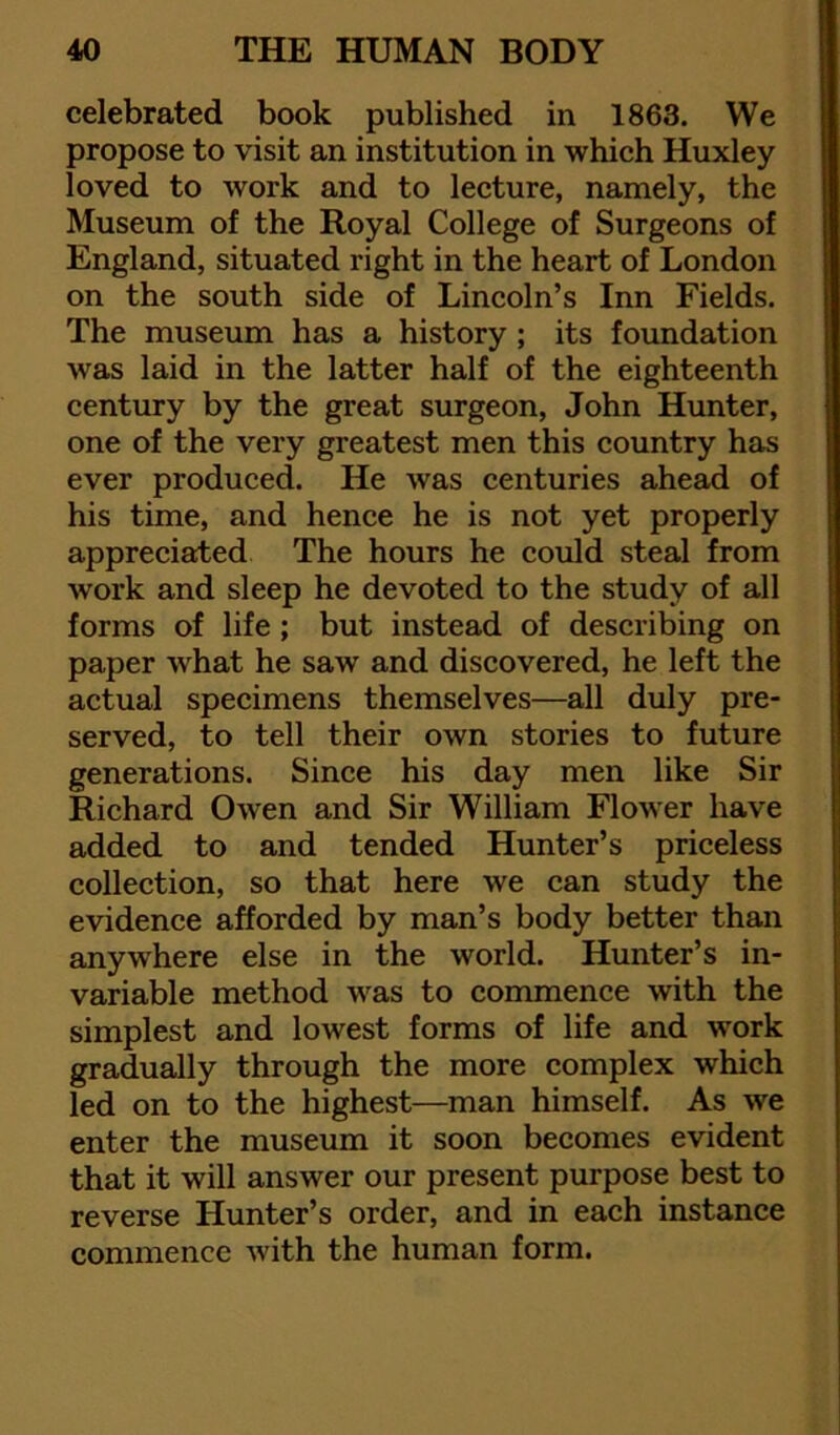 celebrated book published in 1863. We propose to visit an institution in which Huxley loved to work and to lecture, namely, the Museum of the Royal College of Surgeons of England, situated right in the heart of London on the south side of Lincoln’s Inn Fields. The museum has a history ; its foundation was laid in the latter half of the eighteenth century by the great surgeon, John Hunter, one of the very greatest men this country has ever produced. He was centuries ahead of his time, and hence he is not yet properly appreciated The hours he could steal from work and sleep he devoted to the study of all forms of life ; but instead of describing on paper what he saw and discovered, he left the actual specimens themselves—all duly pre- served, to tell their own stories to future generations. Since his day men like Sir Richard Owen and Sir William Flower have added to and tended Hunter’s priceless collection, so that here we can study the evidence afforded by man’s body better than anywhere else in the world. Hunter’s in- variable method was to commence with the simplest and lowest forms of life and work gradually through the more complex which led on to the highest—man himself. As we enter the museum it soon becomes evident that it will answer our present purpose best to reverse Hunter’s order, and in each instance commence with the human form.