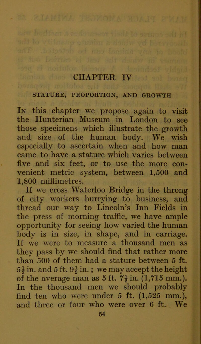 CHAPTER IV f STATURE, PROPORTION, AND GROWTH In this chapter we propose again to visit the Hunterian Museum in London to see those specimens which illustrate the growth and size of the human body. We wish especially to ascertain when and how man came to have a stature which varies between five and six feet, or to use the more con- venient metric system, between 1,500 and 1,800 millimetres. If we cross Waterloo Bridge in the throng of city workers hurrying to business, and thread our way to Lincoln’s Inn Fields in the press of morning traffic, we have ample opportunity for seeing how varied the human body is in size, in shape, and in carriage. If we were to measure a thousand men as they pass by we should find that rather more than 500 of them had a stature between 5 ft. 51 in. and 5 ft. 9 J in.; we may accept the height of the average man as 5 ft. 7^ in. (1,715 mm.). In the thousand men we should probably find ten who were under 5 ft. (1,525 mm.), and three or four who were over 6 ft. We 64