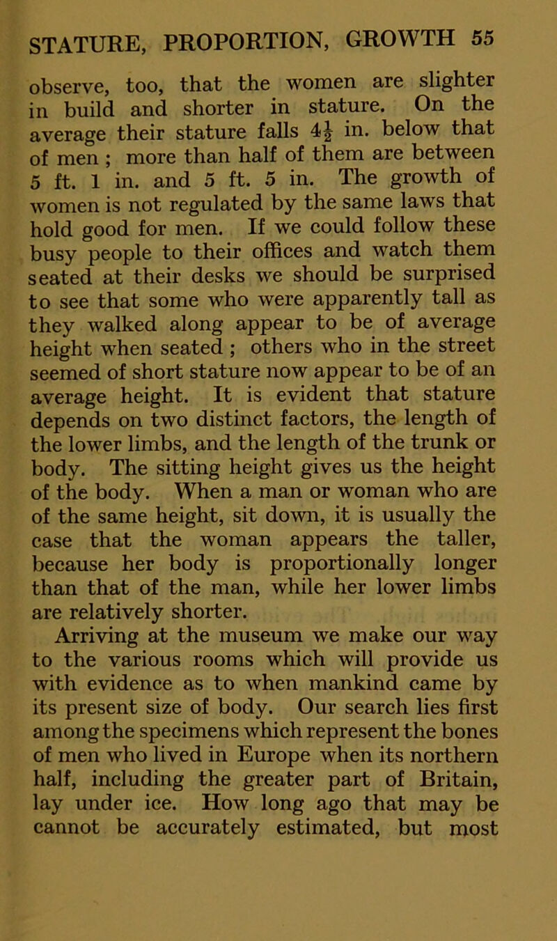 observe, too, that the women are slighter in build and shorter in stature. On the average their stature falls in. below that of men ; more than half of them are between 5 ft. 1 in, and 5 ft. 5 in. The growth of women is not regulated by the same laws that hold good for men. If we could follow these busy people to their offices and watch them seated at their desks we should be surprised to see that some who were apparently tall as they walked along appear to be of average height when seated ; others who in the street seemed of short stature now appear to be of an average height. It is evident that stature depends on two distinct factors, the length of the lower limbs, and the length of the trunk or body. The sitting height gives us the height of the body. When a man or woman who are of the same height, sit down, it is usually the case that the woman appears the taller, because her body is proportionally longer than that of the man, while her lower limbs are relatively shorter. Arriving at the museum we make our way to the various rooms which will provide us with evidence as to when mankind came by its present size of body. Our search lies first among the specimens which represent the bones of men who lived in Europe when its northern half, including the greater part of Britain, lay under ice. How long ago that may be cannot be accurately estimated, but most