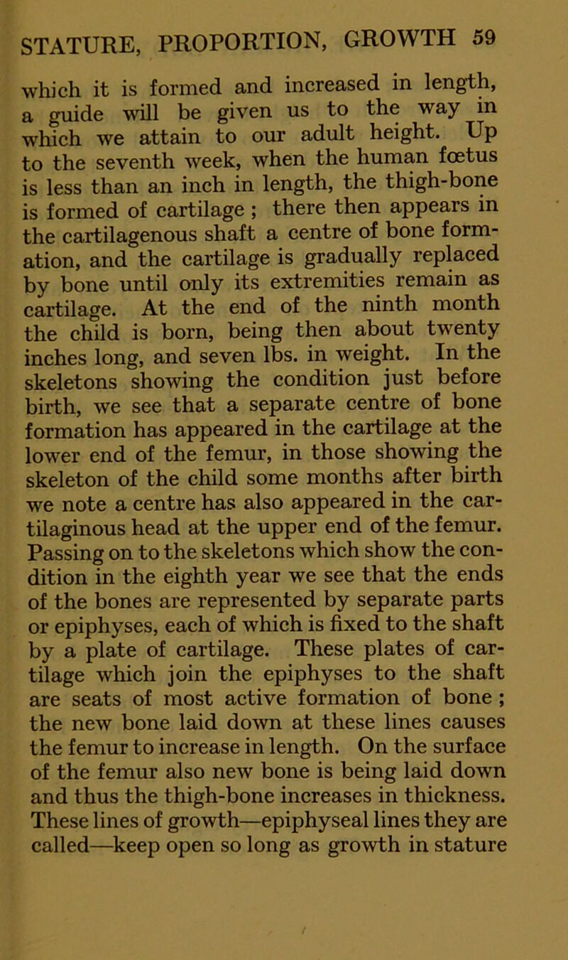 which it is formed and increased in length, a guide will be given us to the way in which we attain to our adult height. Up to the seventh week, when the human foetus is less than an inch in length, the thigh-bone is formed of cartilage ; there then appears in the cartilagenous shaft a centre of bone form- ation, and the cartilage is gradually replaced by bone until only its extremities remain as cartilage. At the end of the ninth month the child is born, being then about twenty inches long, and seven lbs. in weight. In the skeletons showing the condition just before birth, we see that a separate centre of bone formation has appeared in the cartilage at the lower end of the femur, in those showing the skeleton of the child some months after birth we note a centre has also appeared in the car- tilaginous head at the upper end of the femur. Passing on to the skeletons which show the con- dition in the eighth year we see that the ends of the bones are represented by separate parts or epiphyses, each of which is fixed to the shaft by a plate of cartilage. These plates of car- tilage which join the epiphyses to the shaft are seats of most active formation of bone ; the new bone laid down at these lines causes the femur to increase in length. On the surface of the femur also new bone is being laid down and thus the thigh-bone increases in thickness. These lines of growth—epiphyseal lines they are called—^keep open so long as growth in stature