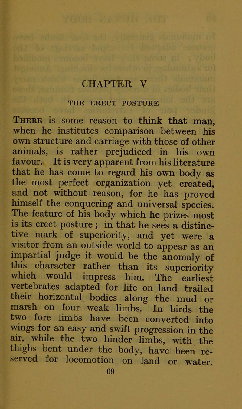 CHAPTER V THE ERECT POSTURE There is some reason to think that man, when he institutes comparison between his own structure and carriage with those of other animals, is rather prejudiced in his own favour. It is very apparent from his literature that he has come to regard his own body as the most perfect organization yet created, and not without reason, for he has proved himself the conquering and universal species. The feature of his body which he prizes most is its erect posture; in that he sees a distinc- tive mark of superiority, and yet were a visitor from an outside world to appear as an impartial judge it would be the anomaly of this character rather than its superiority which would impress him. The earliest vertebrates adapted for life on land trailed their horizontal bodies along the mud or marsh on four weak limbs. In birds the two fore limbs have been converted into wings for an easy and swift progression in the air, while the two hinder limbs, with the thighs bent under the body, have been re- served for locomotion on land or water.