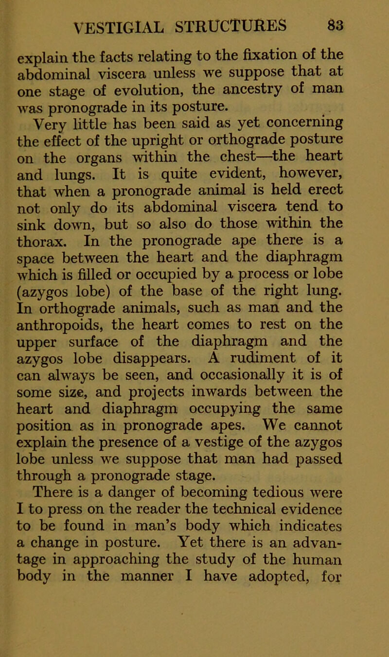 explain the facts relating to the fixation of the abdominal viscera unless we suppose that at one stage of evolution, the ancestry of man was pronograde in its posture. Very little has been said as yet concerning the effect of the upright or orthograde posture on the organs within the chest—^the heart and lungs. It is quite evident, however, that when a pronograde animal is held erect not only do its abdominal viscera tend to sink down, but so also do those within the thorax. In the pronograde ape there is a space between the heart and the diaphragm which is filled or occupied by a process or lobe (azygos lobe) of the base of the right lung. In orthograde animals, such as man and the anthropoids, the heart comes to rest on the upper surface of the diaphragm and the azygos lobe disappears. A rudiment of it can always be seen, and occasionally it is of some size, and projects inwards between the heart and diaphragm occupying the same position as in pronograde apes. We cannot explain the presence of a vestige of the azygos lobe unless we suppose that man had passed through a pronograde stage. There is a danger of becoming tedious were I to press on the reader the technical evidence to be found in man’s body which indicates a change in posture. Yet there is an advan- tage in approaching the study of the human body in the manner I have adopted, for