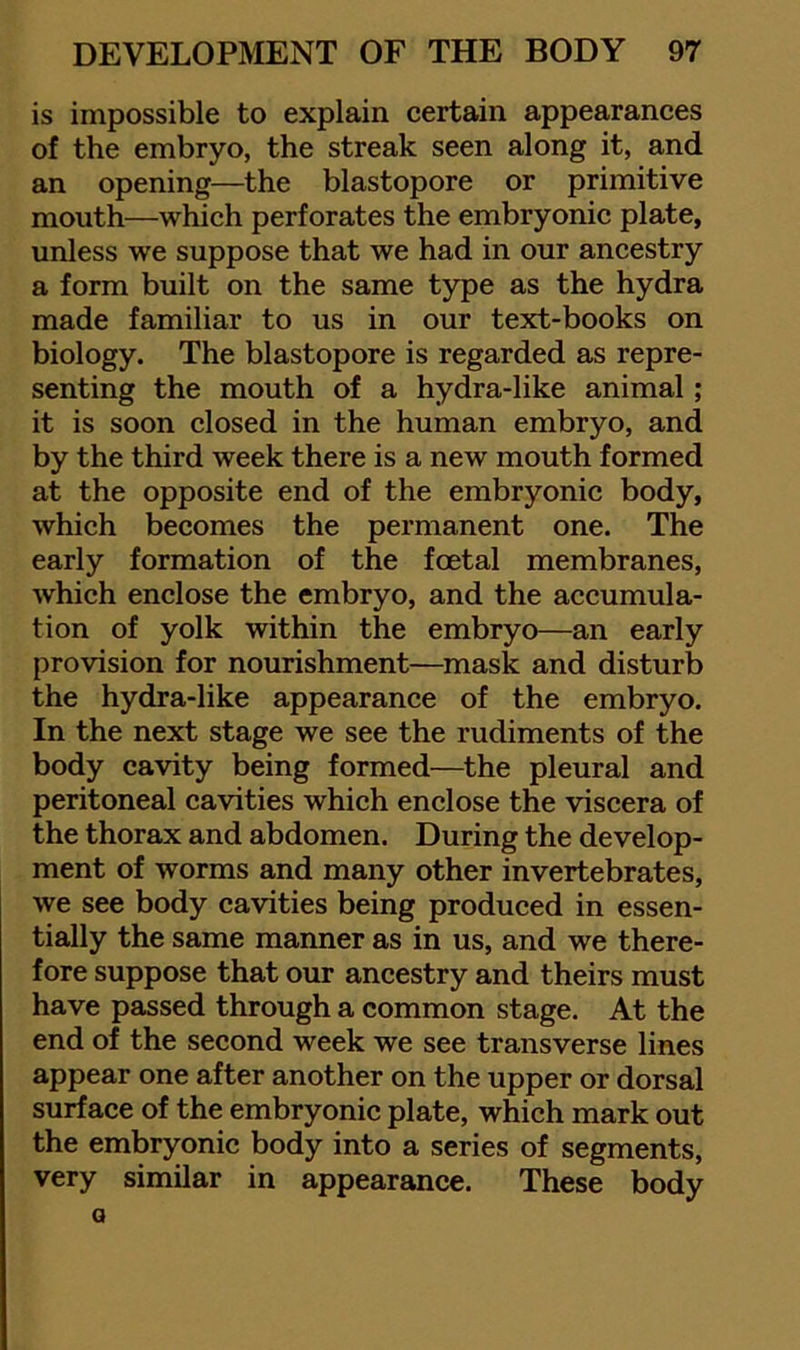 is impossible to explain eertain appearanees of the embryo, the streak seen along it, and an opening—the blastopore or primitive mouth—which perforates the embryonic plate, unless we suppose that we had in our ancestry a form built on the same type as the hydra made familiar to us in our text-books on biology. The blastopore is regarded as repre- senting the mouth of a hydra-like animal; it is soon closed in the human embryo, and by the third week there is a new mouth formed at the opposite end of the embryonic body, which becomes the permanent one. The early formation of the foetal membranes, which enclose the embryo, and the accumula- tion of yolk within the embryo—an early provision for nourishment—mask and disturb the hydra-like appearance of the embryo. In the next stage we see the rudiments of the body cavity being formed—the pleural and peritoneal cavities which enclose the viscera of the thorax and abdomen. During the develop- ment of worms and many other invertebrates, we see body cavities being produced in essen- tially the same manner as in us, and we there- fore suppose that our ancestry and theirs must have passed through a common stage. At the end of the second week we see transverse lines appear one after another on the upper or dorsal surface of the embryonic plate, which mark out the embryonic body into a series of segments, very similar in appearance. These body a