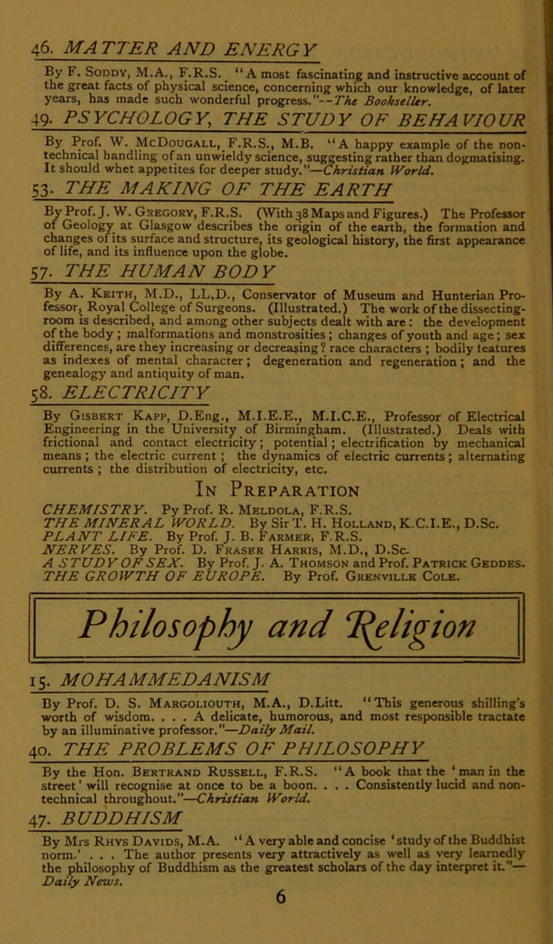 46. MATTER AND ENERGY By F. SoDDY, M.A., F.R.S.^ “A most fascinating and instructive account of the g^eat facts of physical science) concerning which our knowledge) of later years, has made such wonderful progress.Bookseller. 49- PSYCHOLOGY, THE STUDY OF BEHAVIOUR By Prof. W, McDougall, F.R.S.) M.B, “A happy example of the non- technical handling of an unwieldy science, suggesting rather than dogmatising. It should whet appetites for deeper s,KxAy.—Christian World. 53- THE MAKING OF THE EARTH By Prof. J. W. Gsegorv, F.R.S. (With 38 Maps and Figures.) The Professor of Geology at Glasgow describes the origin of the earth, the formation and changes of i ts surface and structure, its geological history, the first appearance of life, and its influence upon the globe. 57- THE HUMAN BODY By A. Keith, M.D., LL.D., Conservator of Museum and Hunterian Pro- fessor, Royal College of Surgeons. (Illustrated.) Tbe work of the dissecting- room is described, and among other subjects dealt with are : the development of the body ; malformations and monstrosities; changes of youth and age; sex diflerences, are they increasing or decreasing? race characters ; bodily teatures as indexes of mental character; degeneration and regeneration; and the genealogy and antiquity of man. 58. ELECTRICITY By Gisbert Kapp, D.Eng., M.I.E.E., M.I.C.E., Professor of Electrical Engineering in the University of Birmingham. (Illustrated.) Deals with frictional and contact electricity; potential; electrification by mechanical means ; the electric current; the dynamics of electric currents; alternating currents ; the distribution of electricity, etc. In Preparation CHEMISTRY. Py Prof. R. Meldola, F.R.S. THE MINERAL WORLD. By Sir T. H. Holland, K.C.I.E., D.Sc. PLANT LIFE. By Prof. J. B. Farmer, F.R.S. NERVES. By Prof. D. Fraser Harris, M.D., D.Sc. A STUDY OF SEX. By Prof. J. A. Thomson and Prof. Patrick Geddes. THE GROWTH OF EUROPE. By Prof. Grenville Cole. Philosophy and Religion 15. MOHAMMEDANISM By Prof. D. S. Margoliouth, M.A., D.Litt. “Tbis generous shilling's worth of wisdom. ... A delicate, humorous, and most responsible tractate by an illuminative professor.—Daily Mail. 40. THE PROBLEMS OF PHILOSOPHY By the Hon. Bertrand Russell, F.R.S. “A book that tbe ‘ man in the street ’ will recognise at once to be a boon. . . . Consistently lucid and non- technical throu^out.—Christian World. 47. BUDDHISM By Mrs Rhys Davids, M.A. “ A very able and concise ‘study of the Buddhist norm.’ . . . The author presents very attractively as well as very learnedly the philosophy of Buddhism as the greatest scholais of the day interpret it— Daily News.