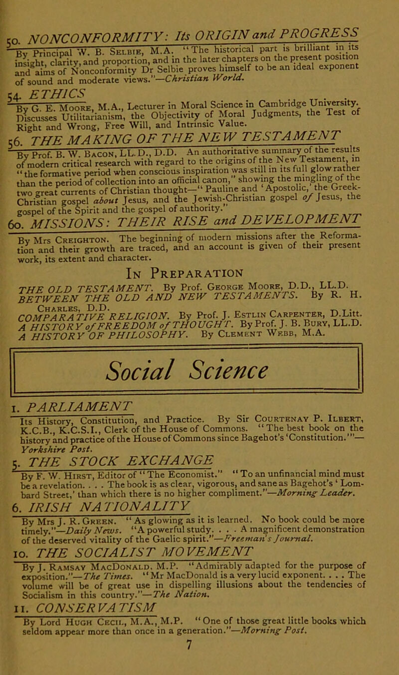 so. NONCONFORMITY: Its ORIGIN and PROGRESS Bv Principal W. B. Selbie, M.A. “ The historical part is brilliant m inLht clarity, and proportion, and in the later chapters on the present position Lnd^aims of Nonconformity Dr Selbie proves himself to be an ideal exponent of sound and moderate views.—Christian World. 54 ETHICS By G. E. Moore, M.A., Lecturer in Moral Science in (^mbridge Univ^i^ Ducusses Utilitarianism, the Objectivity of Moral Judgments, the Test of Right and Wrong, Free Will, and Intrinsic Value. 56. THE MAKING OF THE NEW TESTAMENT ^ Prnf R W Bacon. LL.D., t).D. .An authoritative summary of the results of^modern critical research with regard to the origins of*? “ the formative period when conscious inspiration was still in its full g pw rather than the period of collection into an official tanon, showing the mingling of the two ^eat currents of Christian thought-*' Paulme and ‘Apostolic, the Greek- Christian gospel about Jesus, and the Jeunsh-Christian gospel 0/ Jesus, the gospel of the Spirit and the gospel of authority. , ^ 60. MISSIONS: THEIR RISE and DEVELOPMENT Bv Mrs Creighton. The beginning of modern missions after the Reforma- tion and their growth are traced, and an account is given of their present work, its extent and character. In Preparation THE OLD TESTAMENT. By Prof. George Moore, D.D., LUD. BETWEEN THE OLD AND NEW TESTAMENTS. By R. H. COMPARATIVE 'religion. By Prof. J. Estlin Carpenter, D.Li«. A HISTORY o/FREEDOM of THOUGHT. By Prof. J. B. Bury, LL.D. A HISTORY OF PHILOSOPHY. By Clement Wedb, M.A. I. PARLIAMENT Its History, Constitution, and Practice. By Sir Courtenay P. Ilbert, K.C.B., K.C.S.I., Clerk of the House of Commons. “The best book on the history and practice of the House of Commons since Bagehot’s ‘Constitution.’”— Yorkshire Post. q. THE STOCK EXCHANGE By F. W. Hirst, Editor of “ The Economist. “ To an unfinancial mind must be a reveiation. . . . The book is as clear, vigorous, and sane as Bagehot’s ‘ Lorn- bard Street,’ than which there is no higher compliment.’’—Leader. 6. IRISH NATIONALITY By Mrs J. R. Green. “ As glowing as it is learned. No book could be more timely.”—Daily News. “A powerful study. ... A magnificent demonstration of the deserved vitality of the Gaelic Freeman's Journal. 10. THE SOCIALIST MOVEMENT By J. Ramsay MacDonald, M.P. “Admirably adapted for the purpose of exposition.”—The Times. “ Mr MacDonald is a very lucid exponent. . . . The volume will be of great use in dispelling illusions about the tendencies of Socialism in this country.”—The Nation. II. CONSERVATISM By Lord Hugh Cecil, M. A., M.P. “ One of those great little books which seldom appear more than once in a generation.”—Morning Post.