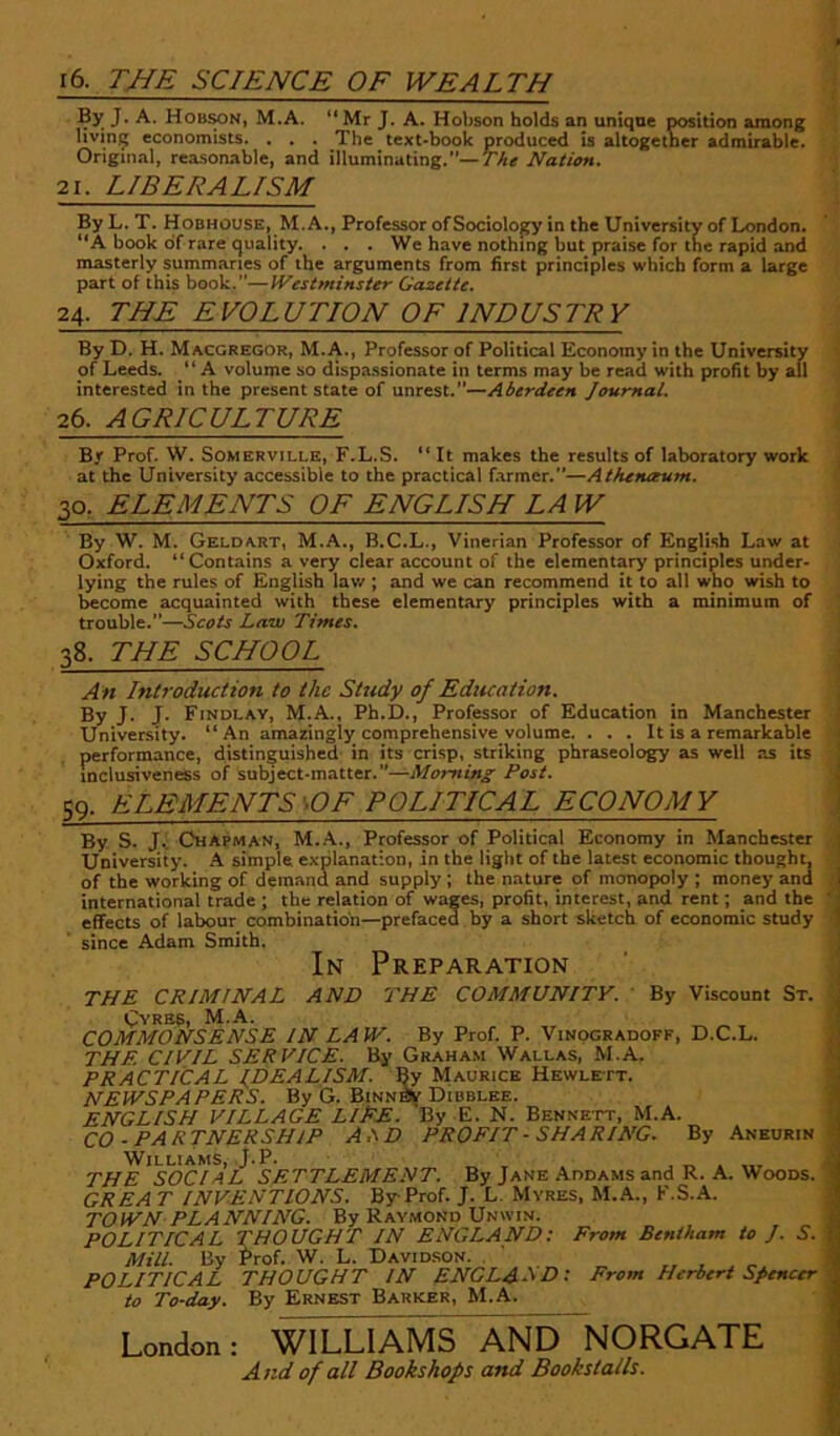 16. TNE SCIENCE OF WEALTH By J. A. Hobmn, M.A. “Mr J. A. Hobson holds an unique position among living economists. . . . The text-book produced is altogether admirable. '. J Original, rea.sonable, and illuminating.—y'Acr Nation. 1 21. LIBERALISM j By L. T. Hobhouse, M.A., Professor ofSociolopy in the University of London. “A book of rate quality. . . . We have nothing but praise for the rapid and masterly summaries of the arguments from first principles which form a large part of this book.”—Westminster Gazette. 24. THE EVOLUTION OF INDUSTRY By D. H. Macgregor, M.A., Professor of Political Economy in the University ( of Leeds. “ A volume so dispassionate in terms may be read with profit by all j interested in the present state of unrest.—Aberdeen Journal. j 26. AGRICULTURE | By Prof. W. Somerville, F.L.S. “ It makes the results of laboratory work j at the University accessible to the practical farmer.—Athenaum. j 30. ELEMENTS OF ENGLISH LA W I By W. M. GELDA.RT, M.A., B.C.L., Vinerian Professor of English Law at \ Oxford. “Contains a very clear account of the elementary principles under* lying the rules of English lav/ ; and we can recommend it to all who wish to Income acquainted with these elementary principles with a minimum of trouble.”—Scois Law Times, 38. THE SCHOOL An Introduction to the Study of Education. By J. J. Findlav, M.A., Ph.D., Professor of Education jn Manchester University. “An amazingly comprehensive volume. . . . It is a remarkable performance, distinguished in its crisp, striking phraseology as well as its inclusiveness of subject-matter.”—Morning Post. SQ. ELEMENTS \0F POLITICAL ECONOMY By S. Jv Chapman, M..A., Professor of Political Economy in Manchester University. A simple explanation, in the light of the latest economic thought, of the working of demand and supply; the nature of monopoly ; money and international trade ; the relation of wages, profit, interest, and rent; and the effects of labour combination—prefaced by a short sketch of economic study since Adam Smith. In Preparation AND THE COMMUNITY. By Viscount St. THE CRIMINAL CvRBS, M.A. COMMONSENSE IN LAW. By Prof P. Vinogradoff, D.C.L. THE CIVIL SERVICE. By Graha.m Wallas, M.A. PRACTICAL IDEALISM. By Maurice Hewlett. NEWSPAPERS. By G. Binn& Dibblee. ENGLISH VILLAGE LlEE. By E. N. Bennett, M.A. CO-PARTNERSHIP A.\D PROFIT - SHARING. By Aneurin Williams, J.P. ^ , . , „ • THE SOCIAL SETTLEMENT. By Jane .Addams and R. A. Woods. GREA T INVENTIONS. By Prof J. L. Mvres, M.A., F.S.A. TOWN PLANNING. By Ravmond Unwin. POLITICAL THOUGHT JN ENGLAND: From Bentham to J. S. Mill. By Prof W. L. Davidson. . ' „ , „ POLITICAL THOUGHT IN ENCLASP): From Herbert Spencer to To-day. By Ernest Barker, M.A. London: WILLIAMS AND NORGATE And of all Bookshops and Bookstalls.