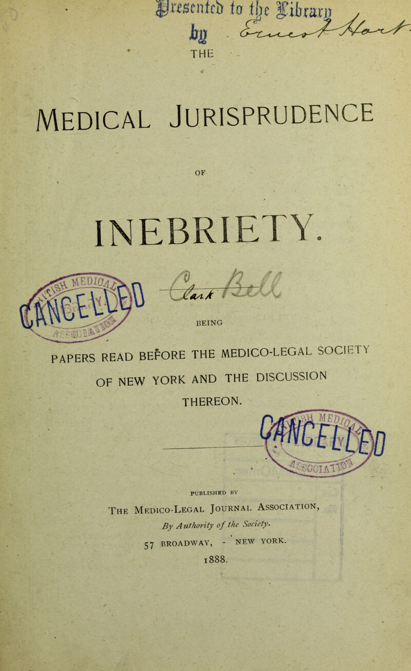 Medical THE Jurisprudence OF INEBRIETY. BEING PAPERS READ BEFORE THE MEDICO-LEGAL SOCIETY OF NEW YORK AND THE DISCUSSION THEREON. The Medico-Legal Journal Association, By Authority ofjhe Society. 57 BROADWAY, - NEW YORK. 1888.