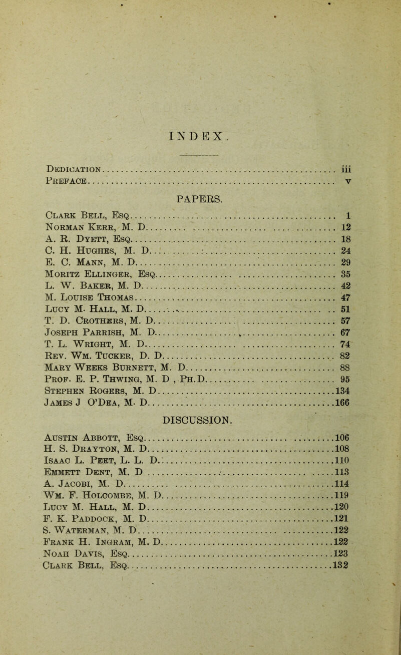 INDEX. Dedication iii Preface v PAPERS. Clark Bell, Esq 1 Norman Kerr, M. D 12 A. R. Dyett, Esq 18 C. H. Hughes, M. D 24 E. C. Mann, M. D ! 29 Moritz Ellinger, Esq 35 L. W. Baker, M. D 42 M. Louise Thomas 47 Lucy M- Hall, M. D .... 51 T. D. Crothers, M. D 57 Joseph Parrish, M. D 67 T. L. Wright, M. D 74 Rev. Wm. Tucker, D. D 82 Mary Weeks Burnett, M. D 88 Prof. E. P. Thwing, M. D , Ph.D 95 Stephen Rogers, M. D 134 James J O’Dea, M- D 166 DISCUSSION. Austin Abbott, Esq 106 H. S. Drayton, M. D... 108 Isaac L. Peet, L. L. D 110 Emmett Dent, M. D 113 A. Jacobi, M. D 114 Wm. F. Holcombe, M. D 119 Lucy M. Hall, M. D 120 F. K. Paddock, M. D 121 S. Waterman, M. D 122 Frank H. Ingram, M. D 122 Noah Davis, Esq 123 Clark Bell, Esq 132